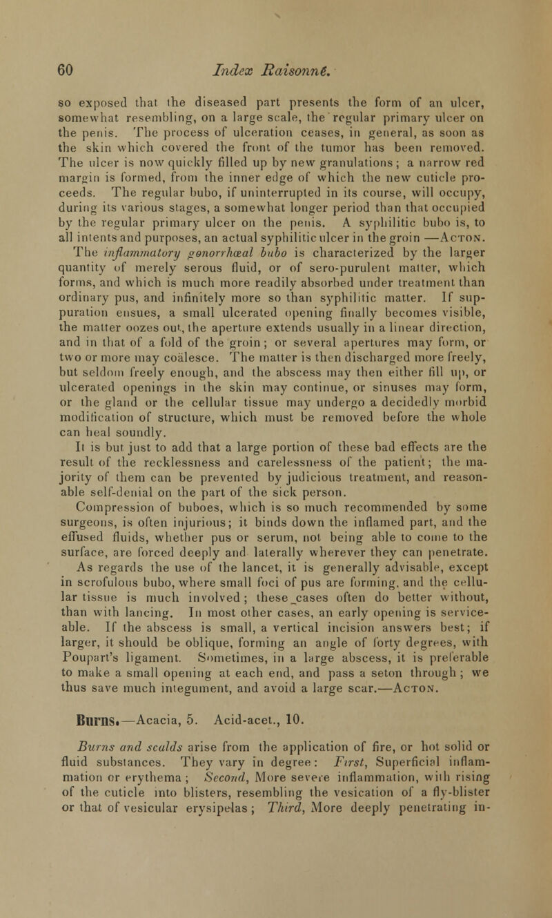 so exposed that the diseased part presents the form of an ulcer, somewhat resembling, on a large scale, the regular primary ulcer on the penis. The process of ulceration ceases, in general, as soon as the skin which covered the front of the tumor has been removed. The ulcer is now quickly filled up by new granulations; a narrow red margin is formed, from the inner edge of which the new cuticle pro- ceeds. The regular bubo, if uninterrupted in its course, will occupy, during its various stages, a somewhat longer period than that occupied by the regular primary ulcer on the penis. A syphilitic bubo is, to all intents and purposes, an actual syphilitic ulcer in the groin —Acton. The inflammatory °onorrhaial bubo is characterized by the larger quantity of merely serous fluid, or of sero-purulent malter, which forms, and which is much more readily absorbed under treatment than ordinary pus, and infinitely more so than syphilitic matter. If sup- puration ensues, a small ulcerated opening finally becomes visible, the malter oozes out, the aperture extends usually in a linear direction, and in that of a fold of the groin; or several apertures may form, or two or more may coalesce. The matter is then discharged more freely, but seldom freely enough, and the abscess may then either fill up, or ulcerated openings in the skin may continue, or sinuses may form, or the gland or the cellular tissue may undergo a decidedly morbid modification of structure, which must be removed before the whole can heal soundly. It is but just to add that a large portion of these bad effects are the result of the recklessness and carelessness of the patient; the ma- jority of them can be prevented by judicious treatment, and reason- able self-denial on the part of the sick person. Compression of buboes, which is so much recommended by some surgeons, is often injurious; it binds down the inflamed part, and the effused fluids, whether pus or serum, not being able to come to the surface, are forced deeply and laterally wherever they can penetrate. As regards the use of the lancet, it is generally advisable, except in scrofulous bubo, where small foci of pus are forming, and the cellu- lar tissue is much involved; these cases often do better without, than with lancing. In most other cases, an early opening is service- able. If the abscess is small, a vertical incision answers best; if larger, it should be oblique, forming an angle of forty degrees, with Poupart's ligament. Sometimes, in a large abscess, it is preferable to make a small opening at each end, and pass a seton through ; we thus save much integument, and avoid a large scar.—Acton. Bums.—Acacia, 5. Acid-acet., 10. Burns and scalds arise from the application of fire, or hot solid or fluid substances. They vary in degree: First, Superficial inflam- mation or erythema; Second, More severe inflammation, wiih rising of the cuticle into blisters, resembling the vesication of a fly-blister or that of vesicular erysipelas; Third, More deeply penetrating in-