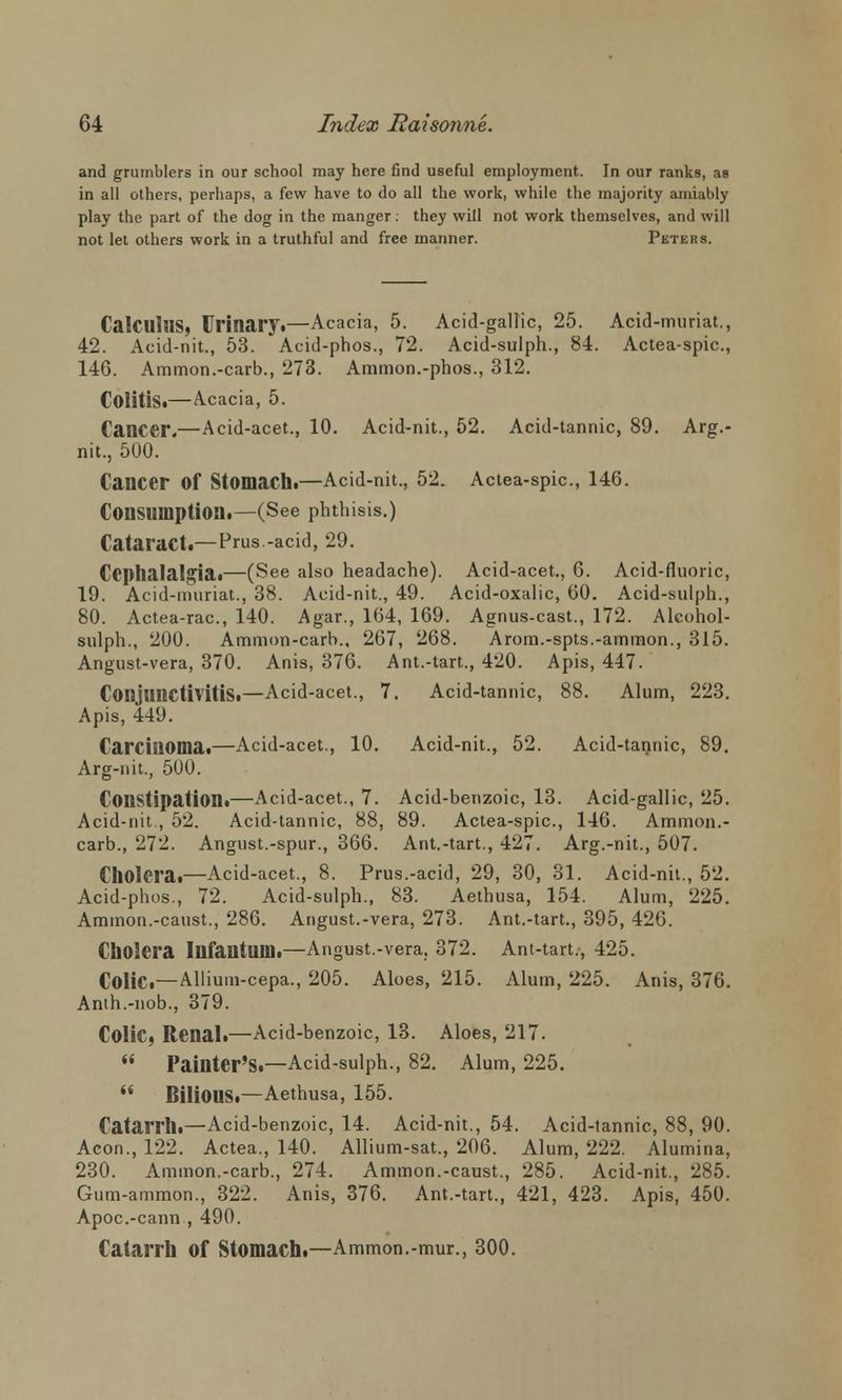 and grumblers in our school may here find useful employment. In our ranks, as in all others, perhaps, a few have to do all the work, while the majority amiably play the part of the dog in the manger. they will not work themselves, and will not let others work in a truthful and free manner. Peters. Calculus, Urinary.—Acacia, 5. Acid-gallic, 25. Acid-muriat., 42. Acid-nit., 53. Acid-phos., 72. Acid-sulph., 84. Actea-spic, 146. Ammon.-carb., 273. Ammcm.-phos., 312. Colitis.— Acacia, 5. Cancer.—Acid-acet., 10. Acid-nit., 52. Acid-tannic, 89. Arg.- nit., 500. Cancer Of Stomach.—Acid-nit., 52. Actea-spic, 146. Consumption.—(See phthisis.) Cataract.—Prus.-acid, 29. Cephalalgia.—(See also headache). Acid-acet., 6. Acid-fluoric, 19. Acid-muriat., 38. Acid-nit., 49. Acid-oxalic, 60. Acid-sulph., 80. Actea-rac, 140. Agar., 164, 169. Agnus-cast., 172. Alcohol- sulph., 200. Ammon-carb., 267, 268. Arom.-spts.-ammon., 315. Angust-vera, 370. Anis, 376. Ant.-tart., 420. Apis, 447. Conjunctivitis.—Acid-acet., 7. Acid-tannic, 88. Alum, 223. Apis, 449. Carcinoma.—Acid-acet., 10. Acid-nit., 52. Acid-tannic, 89. Arg-nit., 500. Constipation.—Acid-acet., 7. Acid-benzoic, 13. Acid-gallic, 25. Acid-nit., 52. Acid-tannic, 88, 89. Actea-spic, 146. Ammon.- carb., 272. Angust.-spur., 366. Ant.-tart., 427. Arg.-nit., 507. Cholera.—Acid-acet., 8. Prus.-acid, 29, 30, 31. Acid-nil., 52. Acid-phos., 72. Acid-sulph., 83. Aethusa, 154. Alum, 225. Amnion.-canst., 286. Angust.-vera, 273. Ant.-tart., 395, 426. Cholera Infantum.—Angust.-vera, 372. Ant-tart., 425. Colic—Allium-cepa., 205. Aloes, 215. Alum, 225. Anis, 376. Anth.-nob., 379. Colic, Renal.—Acid-benzoic, 13. Aloes, 217.  Painter's.—Acid-sulph., 82. Alum, 225.  BiliOUS.—Aethusa, 155. Catarrh.—Acid-benzoic, 14. Acid-nit., 54. Acid-tannic, 88, 90. Aeon., 122. Actea., 140. Allium-sat., 206. Alum, 222. Alumina, 230. Ammon.-carb., 274. Ammon.-caust., 285. Acid-nit., 285. Gum-ammon., 322. Anis, 376. Ant.-tart., 421, 423. Apis, 450. Apoc.-cann , 490. Catarrh of Stomach.—Ammon.-mur., 300.