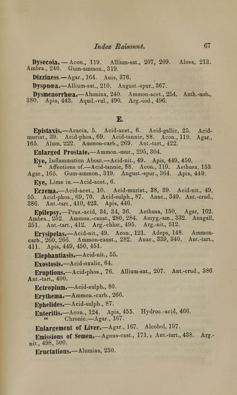 Dysecoia. — Aeon., 119. Allium-sat., 207, 209. Aloes, 213. Ambra., 246. Gum-ammon., 319. Dizziness.—Agar., 164. Anis, 376. Dyspneeat—Allium-sat., 210. Angust.-spur., 367. Dysmenorrhea.—Alumina, 240. Ammon-acet., 254. Anth.-nob.. 380. Apis, 443. Aquil.-vul., 490. Arg.-iod., 496. E. Epistaxis.—Acacia, 5. Acid-acet., 6. Acid-gallic, 25. Acid- muriat., 39. Acid-phos., 69. Acid-tannic, 88. Aeon., 119. Agar., 165. Alum, 222. Ammon-carb., 269. Ant.-tart., 422. Enlarged Prostate.—Ammon.-mur., 295, 304. Eye, Inflammation About.—Acid-nit., 49. Apis, 449, 450. »' Affections of.—Acid-tannic, 88. Aeon., 119. Aethusa, 153. Agar., 165. Gum-ammon., 319. Angust.-spur., 364. Apis, 449. Eye, Lime in.—Acid-acet., 6. Eczema.—Acid-acet., 10. Acid-muriat., 38, 89. Acid-nit., 49, 55. Acid-phos., 69, 70. Acid-sulph., 87. Anac., 340. Ant.-crud., 386. Ant.-tart., 410, 423. Apis, 446. Epilepsy.—Prus.-acid, 34, 34, 36. Aethusa, 150, Agar, 162. Ambra., 252. Ammon.-caust., 280, 284. Amyg.-am., 332. Anagall, 351. Ant.-tart., 412. Arg.-chlor., 495. Arg.-nit., 512. Erysipelas.—Acid-nit., 49. Aeon., 121. Adeps, 148. Ammon- carb., 260, 266. Ammon-caust., 282. Anac., 339, 340. Ant.-tart., 411. Apis, 449, 450, 451. Elephantiasis.—Acid-nit., 55. Exostosis.—Acid-oxalic, 64. Eruptions.—Acid-phos., 76. Allium-sat., 207. Ant.-crud., 386. Ant.-tart,, 400. Ectropium.—Acid-sulph., 80. Erythema.—Ammon.-carb., 266. Ephelides.—Acid-sulph., 87. Enteritis.—Aeon., 124. Apis, 455. Hydroc.-acid, 466.  Chronic.—Agar., 167. Enlargement of Liver.—Agar., 167. Alcohol, 197. Emissions Of Semen.—Agnus-cast., 171. ♦ Ant.-tart., 438. Arg.- nit., 498, 500. Eructations.—Alumina, 230.