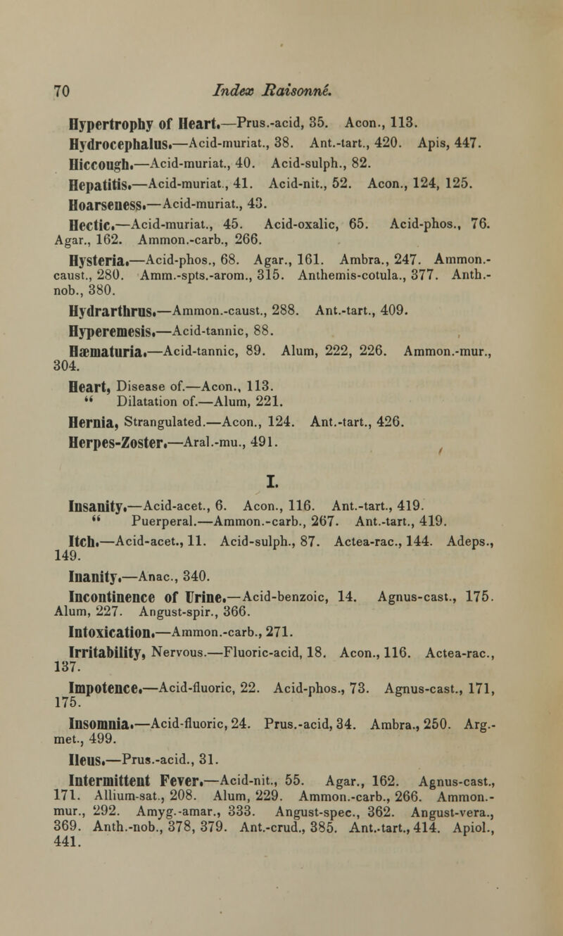 Hypertrophy of Heart.—Prus.-acid, 35. Aeon., 113. Hydrocephalus!—Acid-muriat., 38. Ant.-tart., 420. Apis, 447. HiccOUghi—Acid-muriat., 40. Acid-sulph., 82. Hepatitis*—Acid-muriat., 41. Acid-nit., 52. Aeon., 124, 125. Hoarseness.—Acid-muriat., 43. Hectic.—Acid-muriat., 45. Acid-oxalic, 65. Acid-phos., 76. Agar., 162. Ammon.-carb., 266. Hysteria.—Acid-phos., 68. Agar., 161. Ambra., 247. Ammon.- caust., 280. Amm.-spts.-arom., 315. Anthemis-cotula., 377. Anth.- nob., 380. Hydrarthrns.—Ammon.-caust., 288. Ant.-tart., 409. HyperemesiS.—Acid-tannic, 88. Hematuria.—Acid-tannic, 89. Alum, 222, 226. Ammon.-mur., 304. Heart, Disease of.—Aeon., 113.  Dilatation of.—Alum, 221. Hernia, Strangulated.—Aeon., 124. Ant.-tart., 426. Herpes-Zoster.—Aral.-mu., 491. I. Insanity.—Acid-acet., 6. Aeon., 116. Ant.-tart., 419. M Puerperal.—Ammon.-carb., 267. Ant.-tart., 419. Itch.—Acid-acet., 11. Acid-sulph., 87. Actea-rac, 144. Adeps., 149. Inanity.—Anac., 340. Incontinence of Urine.—Acid-benzoic, 14. Agnus-cast., 175. Alum, 227. Angust-spir., 366. Intoxication.—Ammon.-carb., 271. Irritability, Nervous.—Fluoric-acid, 18. Aeon., 116. Actea-rac., 137. Impotence.—Acid-fluoric, 22. Acid-phos., 73. Agnus-cast., 171, 175. Insomnia.—Acid-fluoric, 24. Prus.-acid, 34. Ambra., 250. Arg.- met., 499. Ileus.—Prus.-acid., 31. Intermittent Fever.—Acid-nit., 55. Agar., 162. Agnus-cast., 171. Allium-sat., 208. Alum, 229. Ammon.-carb., 266. Ammon.- mur., 292. Amyg.-amar., 333. Angust-spec, 362. Angust-vera., 369. Anth.-nob., 378, 379. Ant.-crud., 385. Ant.-tart., 414. Apiol., 441.