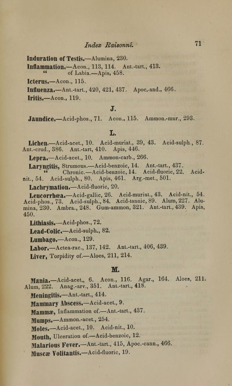 Induration of Testis.—Alumina, 230. Inflammation.—Aeon., 113,114. Ant.-tart., 413. '* of Labia.—Apis, 458. Icterus.—Aeon., 115. Influenza.—Ant.-tart., 420, 421, 437. Apoc.-and., 466. Iritis.—Aeon., 119. J. Jaundice.—Acid-phos., 71. Aeon., 115. Ammon.-mur., 293. L. Lichen.—Acid-acet., 10. Acid-muriat., 39, 43. Acid-sulph., 87. Ant.-crud., 386. Ant.-tart, 410. Apis, 446. Lepra*—Acid-acet., 10. Ammon-carb., 266. Laryngitis* Strumous.—Acid-benzoic, 14. Ant.-tart., 437.  Chronic.—Acid-benzoic, 14. Acid-fluoric, 22. Acid- nit., 54. Acid-sulph., 80. Apis, 461. Arg.-met., 501. Lachrymation.—Acid-fluoric, 20. Leucorrhoea.—Acid-gallic, 26. Acid-muriat., 43. Acid-nit., 54. Acid-phos., 73. Acid-sulph., 84. Acid-tannic, 89. Alum, 227. Alu- mina, 230. Ambra., 248. Gum-ammon, 321. Ant.-tart., 439. Apis, 450. Lithiasis.—Acid-phos., 72. Lead-CoIiC.—Acid-sulph., 82. Lumbago.—Aeon., 129. Labor.—Actea-rac, 137, 142. Ant.-tart., 406, 439. Liver, Torpidity of.—Aloes, 211, 214. M. Mania.—Acid-acet,, 6. Aeon., 116. Agar., 164. Aloes, 211. Alum, 222. Anag.-arv., 351. Ant.-tart., 418. Meningitis.—Ant.-tart., 414. Mammary Abscess.—Acid-acet., 9. MamnKE, Inflammation of.—Ant.-tart., 437. Mumps.—Ammon.-acet., 254. Moles.—Acid-acet., 10. Acid-nit., 10. Month, Ulceration of.—Acid-benzoic, 12. Malarious Fever.—Ant.-tart., 415, Apoc.-cann., 466. MuSCSe VolitantiS.—Acid-fluoric, 19.