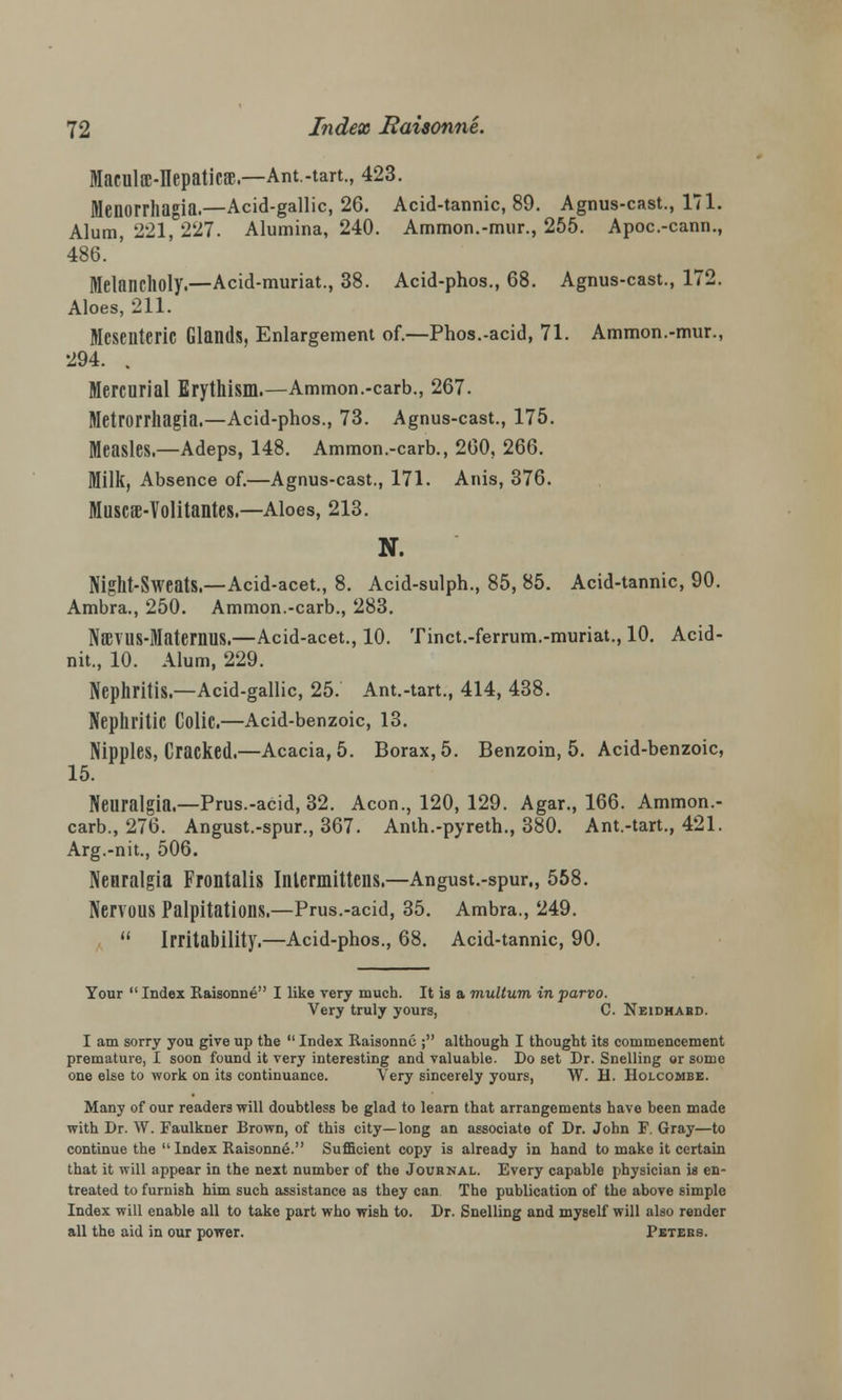Maculoc-IIepaticsB.—Ant.-tart., 423. Menorrhagia.—Acid-gallic, 26. Acid-tannic, 89. Agnus-cast., 171. Alum, 221, 227. Alumina, 240. Ammon.-mur., 255. Apoc.-cann., 486. Melancholy.—Acid-muriat., 38. Acid-phos., 68. Agnus-cast., 172. Aloes, 211. Mesenteric Glands, Enlargement of.—Phos.-acid, 71. Ammon.-mur., 294. . Mercurial Erythism.—Ammon.-carb., 267. Metrorrhagia.—Acid-phos., 73. Agnus-cast., 175. Measles.—Adeps, 148. Ammon.-carb., 260, 266. Milk, Absence of.—Agnus-cast., 171. Anis, 376. Muscs-Volitantes.—Aloes, 213. N. Night-Sweats.—Acid-acet., 8. Acid-sulph., 85, 85. Acid-tannic, 90. Ambra., 250. Ammon.-carb., 283. NBEVUS-Matemus.—Acid-acet., 10. Tinct.-ferrum.-muriat., 10. Acid- nit., 10. Alum, 229. Nephritis.—Acid-gallic, 25. Ant.-tart., 414, 438. Nephritic Colic.—Acid-benzoic, 13. Nipples, Cracked.—Acacia, 5. Borax, 5. Benzoin, 5. Acid-benzoic, 15. Neuralgia.—Prus.-acid, 32. Aeon., 120, 129. Agar., 166. Ammon.- carb., 276. Angust.-spur., 367. Anth.-pyreth., 380. Ant.-tart., 421. Arg.-nit., 506. Neuralgia Frontalis Intermittens.—Angust.-spur., 558. Nervous Palpitations.—Prus.-acid, 35. Ambra., 249.  Irritability.—Acid-phos., 68. Acid-tannic, 90. Your  Index Raisonne I like very much. It is a multum in parvo. Very truly yours, C. Neidhard. I am sorry you give up the  Index Raisonne ; although I thought its commencement premature, I soon found it very interesting and valuable. Do set Dr. Snelling or some one else to work on its continuance. Very sincerely yours, W. H. Holcombe. Many of our readers will doubtless be glad to learn that arrangements have been made with Dr. W. Faulkner Brown, of this city—long an associate of Dr. John F. Gray—to continue the  Index Raisonne. Sufficient copy is already in hand to make it certain that it will appear in the next number of the Journal. Every capable physician is en- treated to furnish him such assistance as they can The publication of the above simple Index will enable all to take part who wish to. Dr. Snelling and myself will also render all the aid in our power. Peters.