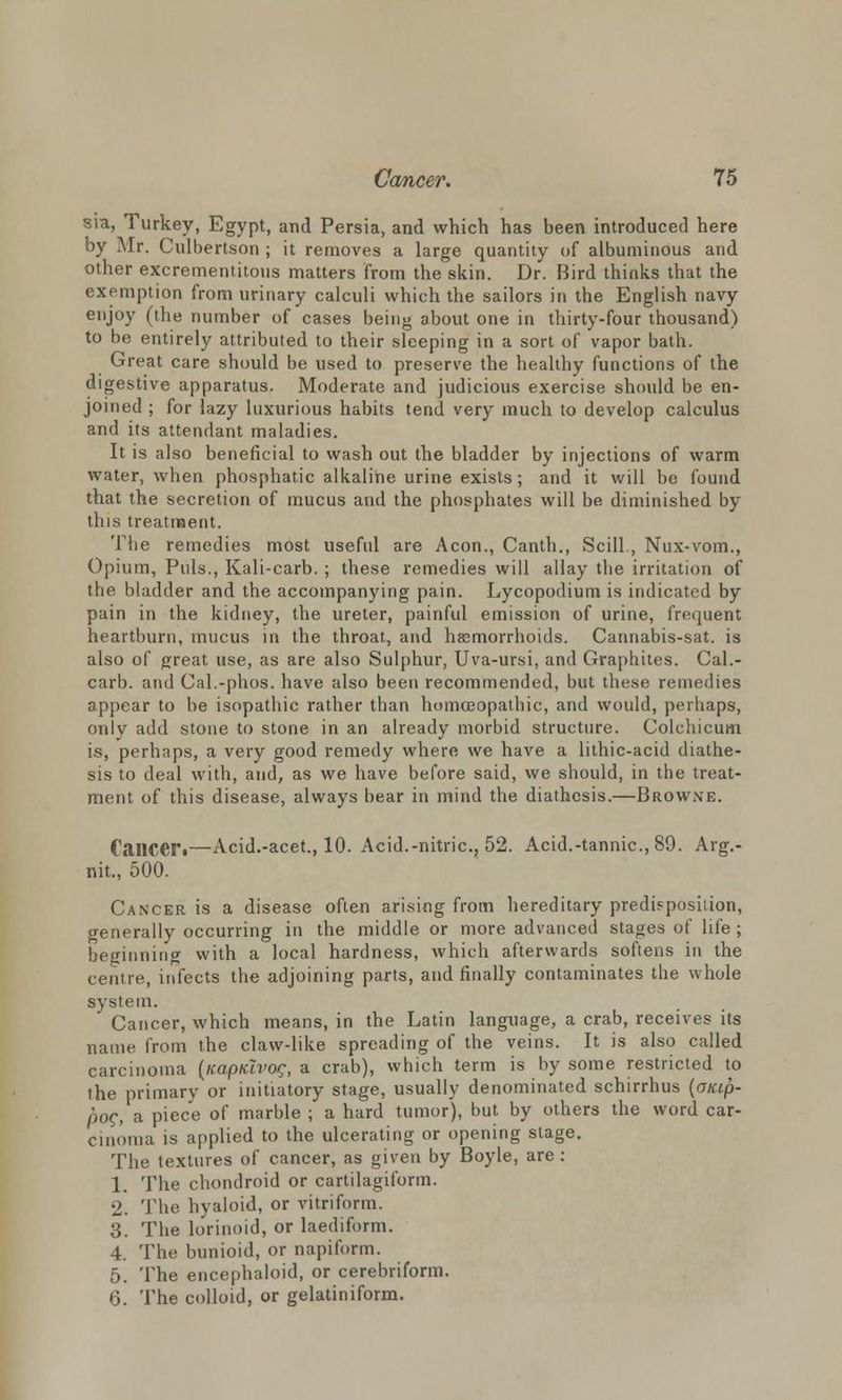 sia, Turkey, Egypt, and Persia, and which has been introduced here by Mr. Culbertson ; it removes a large quantity of albuminous and other excrementitous matters from the skin. Dr. Bird thinks that the exemption from urinary calculi which the sailors in the English navy enjoy (the number of cases being about one in thirty-four thousand) to be entirely attributed to their sleeping in a sort of vapor bath. Great care should be used to preserve the healthy functions of the digestive apparatus. Moderate and judicious exercise should be en- joined ; for lazy luxurious habits tend very much to develop calculus and its attendant maladies. It is also beneficial to wash out the bladder by injections of warm water, when phosphatic alkaline urine exists; and it will be found that the secretion of mucus and the phosphates will be diminished by this treatment. The remedies most useful are Aeon., Canth., Scill., Nux-vom., Opium, Puis., Kali-carb. ; these remedies will allay the irritation of the bladder and the accompanying pain. Lycopodium is indicated by pain in the kidney, the ureter, painful emission of urine, frequent heartburn, mucus in the throat, and haemorrhoids. Cannabis-sat. is also of great use, as are also Sulphur, Uva-ursi, and Graphites. Cal.- carb. and Cal.-phos. have also been recommended, but these remedies appear to be isopathic rather than homoeopathic, and would, perhaps, only add stone to stone in an already morbid structure. Colchicum is, perhaps, a very good remedy where we have a lithic-acid diathe- sis to deal with, and, as we have before said, we should, in the treat- ment of this disease, always bear in mind the diathesis.—Browne. Cancer.—Acid.-acet., 10. Acid.-nitric, 52. Acid.-tannic, 89. Arg.- nit., 500. Cancer is a disease often arising from hereditary predisposition, generally occurring in the middle or more advanced stages of life ; beginning with a local hardness, which afterwards softens in the centre, infects the adjoining parts, and finally contaminates the whole system. Cancer, which means, in the Latin language, a crab, receives its name from the claw-like spreading of the veins. It is also called carcinoma (Kaptclvog, a crab), which term is by some restricted to the primary or initiatory stage, usually denominated schirrhus (o/tip- pog, a piece of marble ; a hard tumor), but by others the word car- cinoma is applied to the ulcerating or opening stage. The textures of cancer, as given by Boyle, are: 1. The chondroid or cartilagiform. 2. The hyaloid, or vitriform. 3. The lorinoid, or laediform. 4. The bunioid, or napiform. 5. The encephaloid, or cerebriform. 6. The colloid, or gelatiniform.