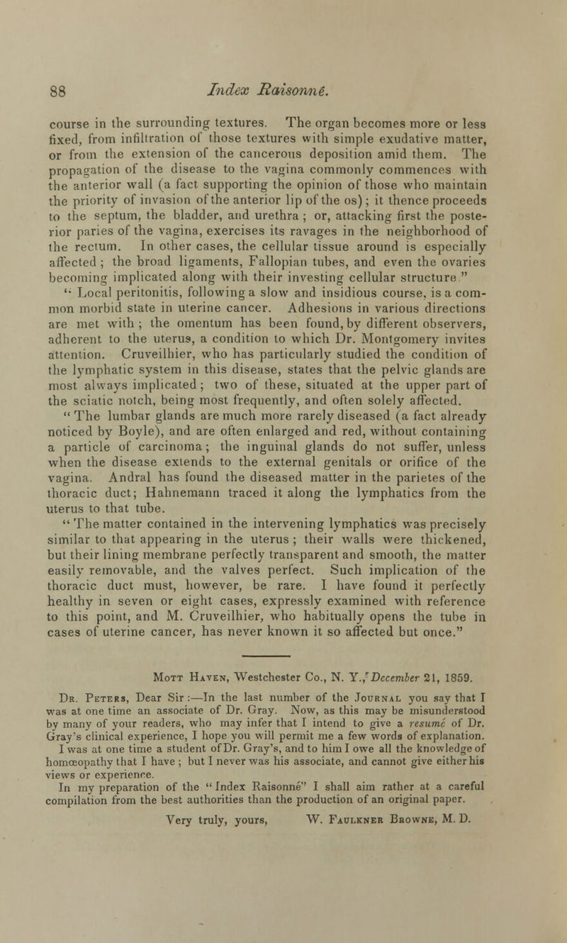 course in the surrounding textures. The organ becomes more or less fixed, from infiltration of those textures with simple exudative matter, or from the extension of the cancerous deposition amid them. The propagation of the disease to the vagina commonly commences with the anterior wall (a fact, supporting the opinion of those who maintain the priority of invasion of the anterior lip of the os); it thence proceeds to the septum, the bladder, and urethra ; or, attacking first the poste- rior paries of the vagina, exercises its ravages in the neighborhood of the rectum. In other cases, the cellular tissue around is especially affected ; the broad ligaments, Fallopian tubes, and even the ovaries becoming implicated along with their investing cellular structure  '• Local peritonitis, following a slow and insidious course, is a com- mon morbid state in uterine cancer. Adhesions in various directions are met with; the omentum has been found, by different observers, adherent to the uterus, a condition to which Dr. Montgomery invites attention. Cruveilhier, who has particularly studied the condition of the lymphatic system in this disease, states that the pelvic glands are most always implicated; two of these, situated at the upper part of the sciatic notch, being most frequently, and often solely affected. The lumbar glands are much more rarely diseased (a fact already noticed by Boyle), and are often enlarged and red, without containing a particle of carcinoma; the inguinal glands do not suffer, unless when the disease extends to the external genitals or orifice of the vagina. Andral has found the diseased matter in the parietes of the thoracic duct; Hahnemann traced it along the lymphatics from the uterus to that tube.  The matter contained in the intervening lymphatics was precisely similar to that appearing in the uterus ; their walls were thickened, but their lining membrane perfectly transparent and smooth, the matter easily removable, and the valves perfect. Such implication of the thoracic duct must, however, be rare. I have found it perfectly healthy in seven or eight cases, expressly examined with reference to this point, and M. Cruveilhier, who habitually opens the tube in cases of uterine cancer, has never known it so affected but once. Mott Haven, Westchester Co., N. Y.' December 21, 1859. Dr. Peters, Dear Sir :—In the last number of the Journal you say that I was at one time an associate of Dr. Gray. Now, as this may be misunderstood by many of your readers, who may infer that I intend to give a resume of Dr. Gray's clinical experience, I hope you will permit me a few words of explanation. I was at one time a student of Dr. Gray's, and to him I owe all the knowledge of homoeopathy that I have ; but I never was his associate, and cannot give either his views or experience. In my preparation of the  Index Raisonne I shall aim rather at a careful compilation from the best authorities than the production of an original paper. Very truly, yours, W. Faulkner Browne, M. D.
