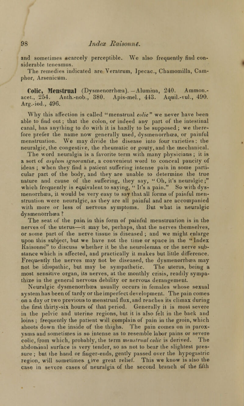 and sometimes scarcely perceptible. We also frequently find con- siderable tenesmus. The remedies indicated are Veratrum, Ipecac, Chamomilla, Cam- phor, Arsenicum. Colic, Menstrual (Dysmenorrhea). --Alumina, 240. Ammon.- acet., 254. Anth.-nob., 380. Apis-mel., 443. Aquil.-vul., 490. Arg.-iod., 496. Why this affection is called menstrual colic we never have been able to find out; that the colon, or indeed any part of the intestinal canal, has anything to do with it is bardly to be supposed; we there- fore prefer the name now generally used, dysmenorrhea, or painful menstruation. We may divide the disease into four varieties: the neuralgic, the congestive, the rheumatic or gouty, and the mechanical. The word neuralgia is a favorite term with many physicians ; it is a sort of asylum ignorantice, a convenient word to conceal paucity of ideas ; when they find a patient suffering intense pain in some parti- cular part of the body, and they are unable to determine the true nature and cause of the suffering, they say,  Oh, it's neuralgic; which frequently is equivalent to saying,  It's a pain. So with dys- menorrhea, it would be very easy to say that all forms of painful men- struation were neuralgic, as they are all painful and are accompanied with more or less of nervous symptoms. But what is neuralgic dysmenorrhea ? The seat of the pain in this form of painful menstruation is in the nerves of the uterus—it may be, perhaps, that the nerves themselves, or some part of the nerve tissue is diseased ; and we might enlarge upon this subject, but we have not the time or space in the  Index Raisonne to discuss whether it be the neurolemna or the nerve sub- stance which is affected, and practically it makes but little difference. Frequently the nerves may not be diseased, the dysmenorrhea may not be idiopathic, but may be sympathetic. The uterus, being a most sensitive organ, its nerves, at the monthly crisis, readily sympa- thize in the general nervous debility or nervous derangement. Neuralgic dysmenorrhea usually occurs in females whose sexual system has been of tardy or the imperfect development. The pain comes on a day or two previous to menstrual ffux,and reaches its climax during the first thirty-six hours of that period. Generally it is most severe in the pelvic and uterine regions, but it is also felt in the back and loins ; frequently the patient will complain of pain in the groin, which shoots down the inside of the thighs. The pain comes on in parox- ysms and sometimes is so intense as to resemble labor pains or severe colic, from which, probably, the term menstrual colic is derived. The abdominal surface is very tender, so as not to bear the slightest pres- sure ; but the hand or finger-ends, gently passed over the hypogastric region, will sometime* give great relief. This we know is also the case in severe cases of neuralgia of the second branch of the fifth
