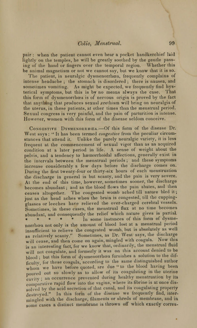 pair : when the patient cannot even bear a pocket handkerchief laid lightly on the temples, he will be greatly soothed by the gentle pass- ing of the hand or fingers over the temporal region. Whether this be animal magnetism or not we cannot say, but we know that it is so. The patient, in neuralgic dysmenorrhea, frequently complains of intense headache ; the stomach is disordered ; there is nausea, and sometimes vomiting. As might be expected, we frequently find hys- terical symptoms, but this is by no means always the case. That this form of dysmenorrhea is of nervous origin is proved by the fact that anything that produces sexual erethism will bring on neuralgia of the uterus, in these patients, at other times than the menstrual period. Sexual congress is very painful, and the pain of parturition is intense. However, women with this form of the disease seldom conceive. Congestive Dysmenorrhcea.—Of this form of the disease Dr. West says:  It has been termed congestive from the peculiar circum- stances that attend it. Unlike the purely neuralgic variety, it is less frequent at the commencement of sexual vigor than as an acquired condition at a later period in life. A sense of weight about the pelvis, and a tendency to hemorrhoidal affections, generally exist in the intervals between the menstrual periods; and these symptoms increase considerably a few days before the discharge comes on. During the first twenty-four or thirty-six hours of each menstruation the discharge in general is but scanty, and the pain is very severe. At the end of this time, however, sometimes sooner, the discharge becomes abundant; and as the blood flows the pain abates, and then ceases altogether. The congested womb ached till nature bled it; just as the head aches when the brain is congested, till the cupping- glasses or leeches have relieved the over-charged cerebral vessels. Sometimes, in these cases, the menstrual flux at no time becomes abundant, and consequently the relief which nature gives is partial. * * * * * In some instances of this form of dysme- norrhea not only is the amount of blood lost at a menstrual period insufficient to relieve the congested womb, but is absolutely as well as relatively scanty. Sometimes, as Dr. West says, the discharge will cease, and then come on again, mingled with coagula. Now this is an interesting fact, for we know that, ordinarily, the menstrual fluid will not coagulate, and formerly it was on this account denied to be blood ; but this form of dysmenorrhea furnishes a solution to the dif- ficulty, for these coagula, according to the same distinguished author whom' we have before quoted, are due to the blood having been poured out so slowly as to allow of its coagulating in the uterine cavity ; an occurrence prevented during healthy menstruation by its comparative rapid flow into the vagina, where its fibrine is at once dis- solved by the acid secretion of that canal, and its coagulating property destroyed. In this form of the disease we frequently find, inter- mingled with the discharge, filaments or shreds of membrane, and in some cases a distinct membrane is thrown off which exactly corres-