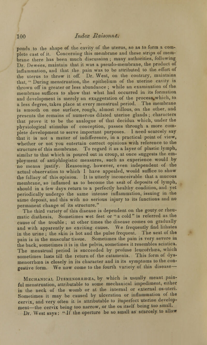 ponds to the shape of the cavity of the uterus, so as to form a com- plete cast of it. Concerning this membrane and these strips of mem- brane there has been much discussion ; many authorities, following Dr. Dewees, maintain that it was a pseudo-membrane, the product of inflammation, and that the pain was to be attributed to the effort of the uterus to throw it off. Dr. West, on the contrary, maintains that,  During menstruation, the epithelium of the uterine cavity is thrown off in greater or less abundance ; while an examination of the membrane suffices to show that what had occurred in its formation and development is merely an exaggeration of the process,which, to a less degree, takes place at every menstrual period. The membrane is smooth on one surface, rough, almost villous, on the other, and presents the remains of numerous dilated uterine glands ; characters that prove it to be the analogue of that decidua which, under the physiological stimulus of conception, passes through a more com- plete development to serve important purposes. I need scarcely say that it is not a matter of indifference, in a practical point of view, whether or not you entertain correct opinions with reference to the structure of this membrane. To regard it as a layer of plastic lymph, similar to that which is poured out in croup, at once suggests the em- ployment of antiphlogistic measures, such as experience would by no means justify. Reasoning, however, even independent of the actual observation to which I have appealed, would suffice to show the fallacy of this opinion. It is utterly inconceivable that a mucous membrane, so inflamed as to become the seat of deposits of lymph, should in a few days return to a perfectly healthy condition, and yet periodically undergo the same intense inflammation, issuing in the same deposit, and this with no serious injury to its functions and no permanent change of its structure. The third variety of this disease is dependent on the gouty or rheu- matic diathesis. Sometimes wet feet or a cold is referred as the cause of the trouble; at other times the disease comes on gradually and with apparently no exciting cause. We frequently find lithates in the urine ; the skin is hot and the pulse frequent. The seat of the pain is in the muscular tissue. Sometimes the pain is very severe in the back, sometimes it is in the pelvis, sometimes it resembles sciatica. The menstrual period is succeeded by profuse leucorrhoea, which sometimes lasts till the return of the catamenia. This form of dys- menorrhcea is closely in its character and in its symptoms to the con- gestive form. We now come to the fourth variety of this disease— Mechanical Dysmenorrhea, by which is usually meant pain- ful menstruation, attributable to some mechanical impediment, either in the neck of the womb or at the internal or external os-uteri. Sometimes it may be caused by ulceration or infiammation ol the cervix, and very often it is attributable to imperfect uterine develop- ment—the cervix being too narrow, or the os itself being too small. Dr. West says:  If the operture be so small as scarcely to allow