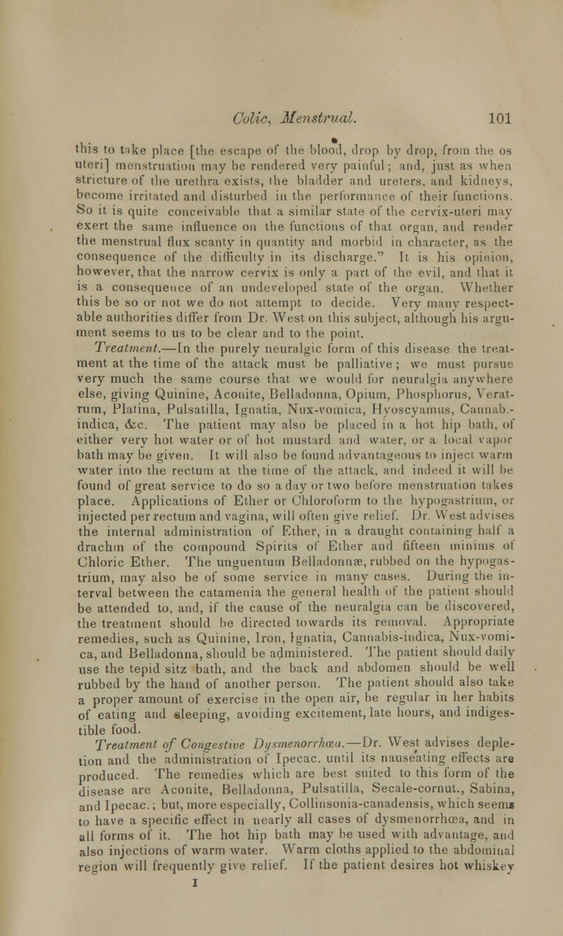 this to t;ike place [the escape of the blood, drop by drop, from the os uteri] menstruation may be rendered very painful; and, just as when stricture of die urethra exists, the bladder and ureters, and kidneys, become irritated and disturbed in the performance of their functions. So it is quite conceivable that a similar state of the cervix-uteri may exert the same influence on the functions of that organ, and render the menstrual rlux scanty in quantity and morbid in character, as the consequence of the difficulty in its discharge. It is his opinion, however, that the narrow cervix is only a part of the evil, and that it is a consequence of an undeveloped state of the organ. Whether this be so or not we do not attempt to decide. Very many respect- able authorities differ from Dr. Weston this subject, although his argu- ment seems to us to be clear and to the point. Treatment.—In the purely neuralgic form of this disease the treat- ment at the time of the attack must be palliative ; we must pursue very much the same course that we would for neuralgia anywhere else, giving Quinine, Aconite, Belladonna, Opium, Phosphorus, Verat- rum, Plalina, Pulsatilla, Ignatia, Nux-vomica, Hyoscyamus, Cannab.- indica, &c. The patient may also be placed in a hot hip bath, of either very hot water or of hot mustard and water, or a local vapor bath may be given. It will also be found advantageous to inject warm water into the rectum at the time of the attack, and indeed it will be found of great service to do so a day or two before menstruation takes place. Applications of Ether or Chloroform to the hypogastriuin, or injected per rectum and vagina, will often give relief. Dr. West advises the internal administration of Ether, in a draught containing half a drachm of the compound Spirits of Ether and fifteen minims of Chloric Ether. The unguentum Belladonna;, rubbed on the hypogas- trium, may also be of some service in many cases. During the in- terval between the catamenia the general health of the patient should be attended to, and, if the cause of the neuralgia can be discovered, the treatment should be directed towards its removal. Appropriate remedies, such as Quinine, Iron, Ignatia, Cannabis-indica, Nux-vomi- ca, and Belladonna, should be administered. The patient should daily- use the tepid sitz bath, and the back and abdomen should be well rubbed by the hand of another person. The patient should also take a proper amount of exercise in the open air, be regular in her habits of eating and sleeping, avoiding excitement, late hours, and indiges- tible food. Treatment of Congestive Dysmenorrhea.—Dr. Wesjt advises deple- tion and the administration of Ipecac, until its nauseating effects are produced. The remedies which are best, suited to this form of the disease are Aconite, Belladonna, Pulsatilla, Secale-cornut., Sabina, and Ipecac.; but, more especially, Collinsonia-canadensis, which seem* to have a specific effect in nearly all cases of dvsmenorrhcea, and in all forms of it. The hot hip bath may be used with advantage, and also injections of warm water. Warm cloths applied to the abdominal region will frequently give relief. If the patient desires hot whiskey I