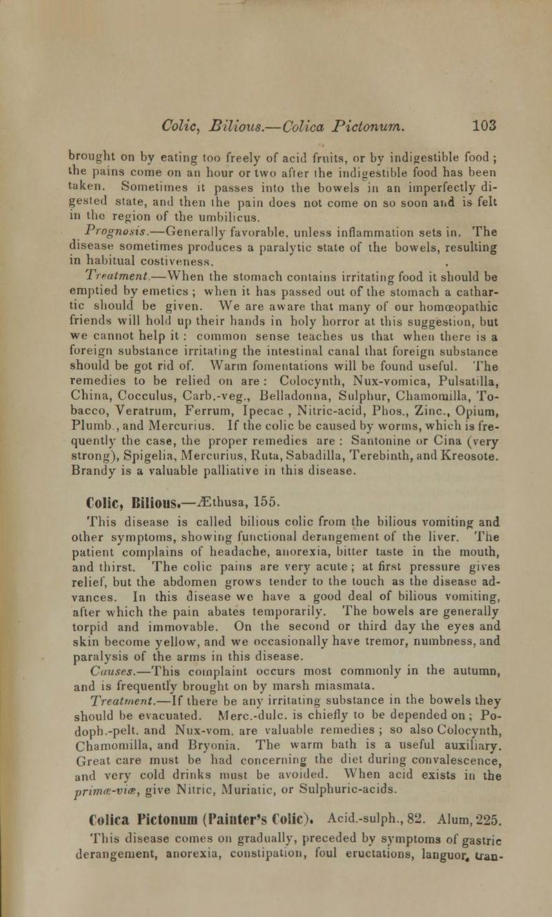 brought on by eating too freely of acid fruits, or by indigestible food ; the pains come on an hour or two after the indigestible food has been taken. Sometimes it passes into the bowels in an imperfectly di- gested state, and then the pain does not come on so soon and is felt in the region of the umbilicus. Prognosis.—Generally favorable, unless inflammation sets in. The disease sometimes produces a paralytic state of the bowels, resulting in habitual costiveness. Treatment.—When the stomach contains irritating food it should be emptied by emetics ; when it has passed out of the stomach a cathar- tic should be given. We are aware that many of our homoeopathic friends will hold up their hands in holy horror at this suggestion, but we cannot help it : common sense teaches us that when there is a foreign substance irritating the intestinal canal that foreign substance should be got rid of. Warm fomentations will be found useful. The remedies to be relied on are : Colocynth, Nux-vomica, Pulsatilla, China, Cocculus, Carb.-veg., Belladonna, Sulphur, Chamomilla, To- bacco, Veratrum, Ferrum, Ipecac , Nitric-acid, Phos., Zinc, Opium, Plumb., and Mercurius. If the colic be caused by worms, which is fre- quently the case, the proper remedies are : Santonine or Cina (very strong), Spigelia, Mercurius, Ruta, Sabadilla, Terebinth, and Kreosote. Brandy is a valuable palliative in this disease. Colic, Bilious.—^Ethusa, 155. This disease is called bilious colic from the bilious vomiting and other symptoms, showing functional derangement of the liver. The patient complains of headache, anorexia, bitter taste in the mouth, and thirst. The colic pains are very acute ; at first pressure gives relief, but the abdomen grows tender to the touch as the disease ad- vances. In this disease we have a good deal of bilious vomiting, after which the pain abates temporarily. The bowels are generally torpid and immovable. On the second or third day the eyes and skin become yellow, and we occasionally have tremor, numbness, and paralysis of the arms in this disease. Causes.—This complaint occurs most commonly in the autumn, and is frequently brought on by marsh miasmata. Treatment.—If there be any irritating substance in the bowels they should be evacuated. Merc.-dulc. is chiefly to be depended on ; Po- doph.-pelt, and Nux-vom. are valuable remedies; so also Colocynth, Chamomilla, and Bryonia. The warm bath is a useful auxiliary. Great care must be had concerning the diet during convalescence, and very cold drinks must be avoided. When acid exists in the primcr-vm, give Nitric, Muriatic, or Sulphuric-acids. Colica Pictonum (Painter's Colic). Acid-sulph.,82. Alum,225. This disease comes on gradually, preceded by symptoms of gastric derangement, anorexia, constipation, foul eructations, languor, Iran-