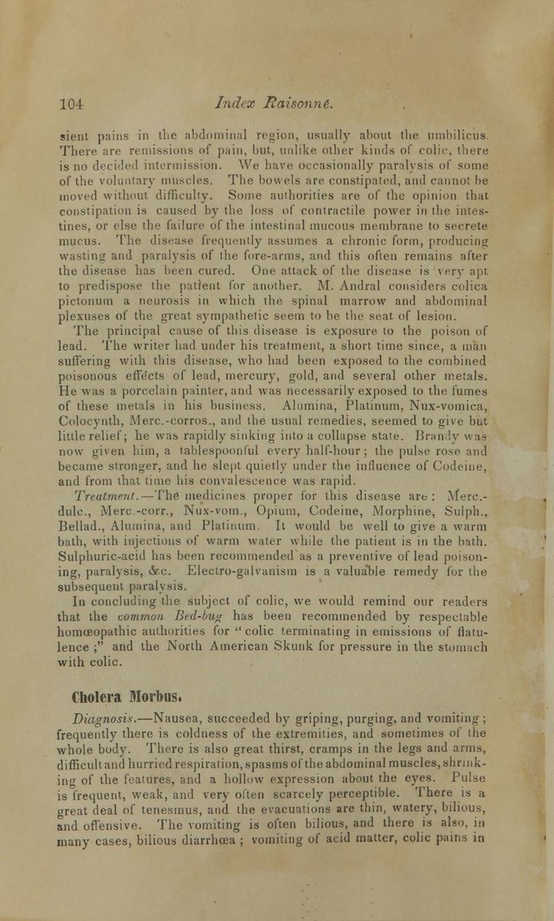sient pains in the abdominal region, usually about the umbilicus. There are remissions of pain, but, unlike other kinds of colic, there is no decided intermission. We have occasionally paralysis of some of the voluntary muscles. The bowels are constipated, and cannot he moved without difficulty. Some authorities are of the opinion that constipation is caused by the loss of contractile power in the intes- tines, or else the failure of the intestinal mucous membrane to secrete mucus. The disease frequently assumes a chronic form, producing wasting- and paralysis of the fore-arms, and this often remains after the disease has been cured. One attack of the disease is very apt to predispose the patient for another. M. Andral considers colica pictonum a neurosis in which the spinal marrow and abdominal plexuses of the great sympathetic seem to he the seat of lesion. The principal cause of this disease is exposure to the poison of lead. The writer had under his treatment, a short time since, a man suffering with this disease, who had been exposed to the combined poisonous effects of lead, mercury, gold, and several other metals. He was a porcelain painter, and was necessarily exposed to the fumes of these metals in his business. Alumina, Platinum, Nux-vomica, Colocynth, Merc.-corros., and the usual remedies, seemed to give but little relief; he was rapidly sinking into a collapse state. Brandy was now given him, a tablespoonful every half-hour; the pulse rose and became stronger, and he slept quietly under the influence of Codeine, and from that time his convalescence was rapid. Treatment.—The medicines proper for this disease are: Merc- dulc, Merc.-corr., Nux-vom., Opium, Codeine, Morphine, Sulph., Bellad., Alumina, and Platinum. It would be well to give a warm bath, with injections of warm water while the patient is in the bath. Sulphuric-acid has been recommended as a preventive of lead poison- ing, paralysis, &c. Electro-galvanism is a valua'ble remedy lor the subsequent paralysis. In concluding the subject of colic, we would remind our readers that the common Bed-bug has been recommended by respectable homoeopathic authorities for colic terminating in emissions of flatu- lence ; and the North American Skunk for pressure in the stomach with colic. Cholera Morbus. Diagnosis.—Nausea, succeeded by griping, purging, and vomiting ; frequently there is coldness of the extremities, and sometimes of the whole body. There is also great thirst, cramps in the legs and arms, difficult and hurried respiration, spasms of the abdominal muscles, shn nk- ing of the features, and a hollow expression about the eyes. Pulse is frequent, weak, and very often scarcely perceptible. There is a great deal of tenesmus, and the evacuations are thin, watery, bilious, and offensive. The vomiting is often bilious, and there is also, in many cases, bilious diarrhoea ; vomiting of acid matter, colic pains in