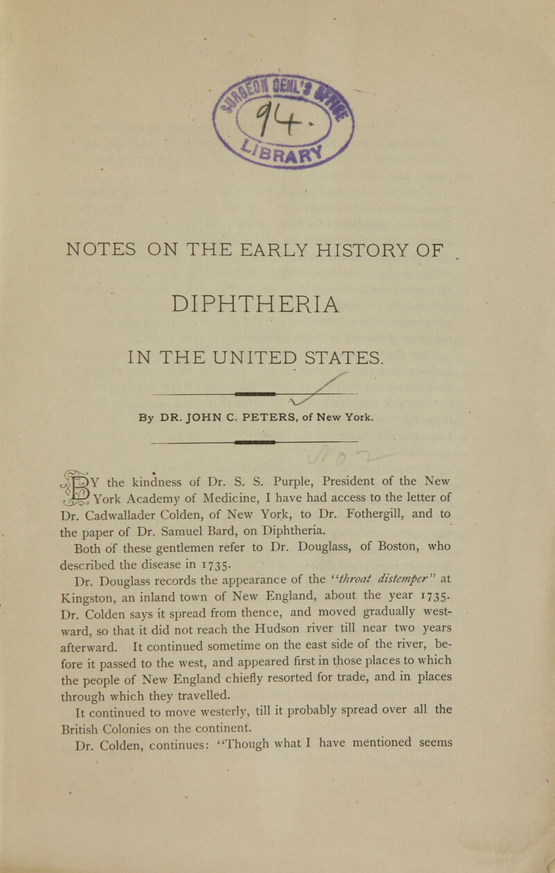 NOTES ON THE EARLY HISTORY OF DIPHTHERIA IN THE UNITED STATES. o- OY the kindness of Dr. S. S. Purple, President of the New . I—) York Academy of Medicine, I have had access to the letter of Dr. Cadwallader Colden, of New York, to Dr. Fothergill, and to the paper of Dr. Samuel Bard, on Diphtheria. Both of these gentlemen refer to Dr. Douglass, of Boston, who described the disease in 1735. Dr. Douglass records the appearance of the throat distemper at Kingston, an inland town of New England, about the year 1735. Dr. Colden says it spread from thence, and moved gradually west- ward, so that it did not reach the Hudson river till near two years afterward. It continued sometime on the east side of the river, be- fore it passed to the west, and appeared first in those places to which the people of New England chiefly resorted for trade, and in places through which they travelled. It continued to move westerly, till it probably spread over all the British Colonies on the continent. Dr. Colden, continues: Though what I have mentioned seems By DR. JOHN C. PETERS, of New York.