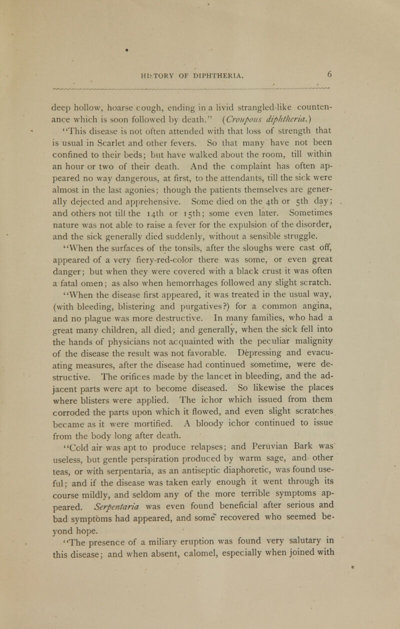 dee]) hollow, hoarse cough, ending in a livid strangled-like counten- ance which is soon followed by death. (Croupous diphtheria.) This disease is not often attended with that loss of strength that is usual in Scarlet and other fevers. So that many have not been confined to their beds; but have walked about the room, till within an hour or two of their death. And the complaint has often ap- peared no way dangerous, at first, to the attendants, till the sick were almost in the last agonies; though the patients themselves are gener- ally dejected and apprehensive. Some died on the 4th or 5th day; and others not till the 14th or 15th; some even later. Sometimes nature was not able to raise a fever for the expulsion of the disorder, and the sick generally died suddenly, without a sensible struggle. When the surfaces of the tonsils, after the sloughs were cast off, appeared of a very fiery-red-color there was some, or even great danger; but when they were covered with a black crust it was often a fatal omen; as also when hemorrhages followed any slight scratch. When the disease first appeared, it was treated in the usual way, (with bleeding, blistering and purgatives?) for a common angina, and no plague was more destructive. In many families, who had a great many children, all died; and generally, when the sick fell into the hands of physicians not acquainted with the peculiar malignity of the disease the result was not favorable. Depressing and evacu- ating measures, after the disease had continued sometime, were de- structive. The orifices made by the lancet in bleeding, and the ad- jacent parts were apt to become diseased. So likewise the places where blisters were applied. The ichor which issued from them corroded the parts upon which it flowed, and even slight scratches became as it were mortified. A bloody ichor continued to issue from the body long after death. Cold air was apt to produce relapses; and Peruvian Bark was useless, but gentle perspiration produced by warm sage, and other teas, or with serpentaria, as an antiseptic diaphoretic, was found use- ful; and if the disease was taken early enough it went through its course mildly, and seldom any of the more terrible symptoms ap- peared. Serpentaria was even found beneficial after serious and bad symptoms had appeared, and some recovered who seemed be- yond hope. The presence of a miliary eruption was found very salutary in this disease; and when absent, calomel, especially when joined with