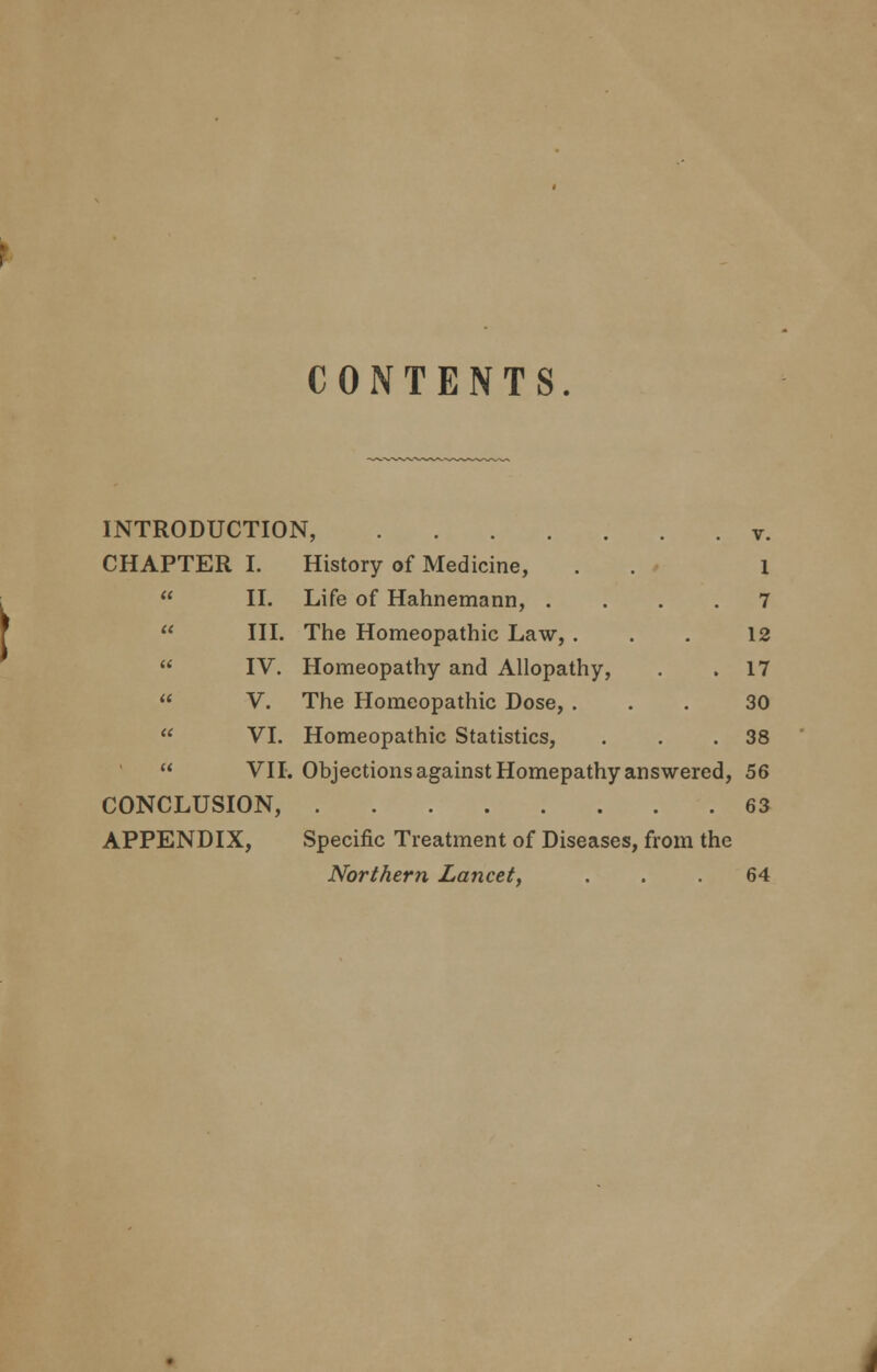 CONTENTS. INTRODUCTION, CHAPTER I. History of Medicine,  II. Life of Hahnemann, .  III. The Homeopathic Law, .  IV. Homeopathy and Allopathy,  V. The Homeopathic Dose, .  VI. Homeopathic Statistics, « v. 1 7 12 17 30 38 VII. Objections against Homepathy answered, 56 CONCLUSION, 63 APPENDIX, Specific Treatment of Diseases, from the Northern Lancet, ... 64