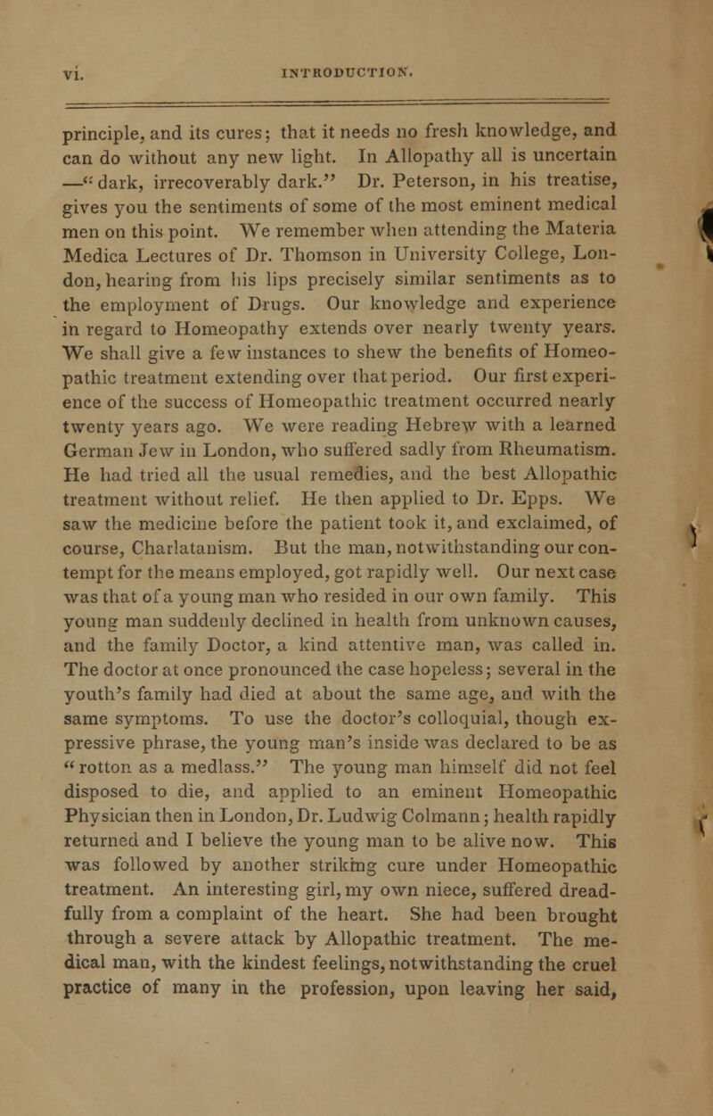 principle, and its cures; that it needs no fresh knowledge, and can do without any new light. In Allopathy all is uncertain —<•' dark, irrecoverably dark. Dr. Peterson, in his treatise, gives you the sentiments of some of the most eminent medical men on this point. We remember when attending the Materia Medica Lectures of Dr. Thomson in University College, Lon- don, hearing from his lips precisely similar sentiments as to the employment of Drugs. Our knowledge and experience in regard to Homeopathy extends over nearly twenty years. We shall give a few instances to shew the benefits of Homeo- pathic treatment extending over that period. Our first experi- ence of the success of Homeopathic treatment occurred nearly twenty years ago. We were reading Hebrew with a learned German Jew in London, who suffered sadly from Rheumatism. He had tried all the usual remedies, and the best Allopathic treatment without relief. He then applied to Dr. Epps. We saw the medicine before the patient took it, and exclaimed, of course, Charlatanism. But the man, notwithstanding our con- tempt for the means employed, got rapidly well. Our next case was that of a young man who resided in our own family. This young man suddenly declined in health from unknown causes, and the family Doctor, a kind attentive man, was called in. The doctor at once pronounced the case hopeless; several in the youth's family had died at about the same age, and with the same symptoms. To use the doctor's colloquial, though ex- pressive phrase, the young man's inside was declared to be as  rotton as a medlass. The young man himself did not feel disposed to die, and applied to an eminent Homeopathic Physician then in London, Dr. Ludwig Colmann; health rapidly returned and I believe the young man to be alive now. This was followed by another striking cure under Homeopathic treatment. An interesting girl, my own niece, suffered dread- fully from a complaint of the heart. She had been brought through a severe attack by Allopathic treatment. The me- dical man, with the kindest feelings, notwithstanding the cruel practice of many in the profession, upon leaving her said,