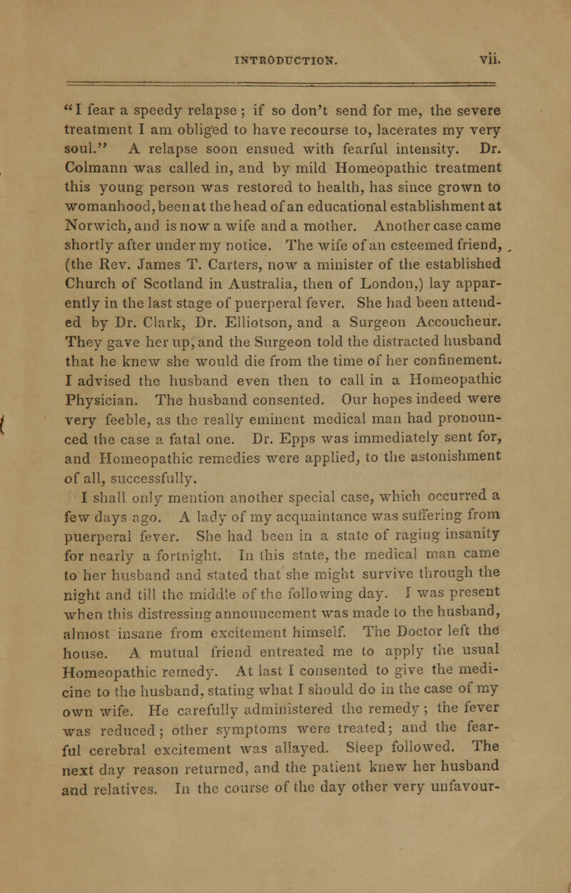 I fear a speedy relapse ; if so don't send for me, the severe treatment I am obliged to have recourse to, lacerates my very soul. A relapse soon ensued with fearful intensity. Dr. Colmann was called in, and by mild Homeopathic treatment this young person was restored to health, has since grown to womanhood, been at the head of an educational establishment at Norwich, and is now a wife and a mother. Another case came shortly after under my notice. The wife of an esteemed friend, (the Rev. James T. Carters, now a minister of the established Church of Scotland in Australia, then of London,) lay appar- ently in the last stage of puerperal fever. She had been attend- ed by Dr. Clark, Dr. Elliotson, and a Surgeon Accoucheur. They gave her up, and the Surgeon told the distracted husband that he knew she would die from the time of her confinement. I advised the husband even then to call in a Homeopathic Physician. The husband consented. Our hopes indeed were very feeble, as the really eminent medical man had pronoun- ced the case a fatal one. Dr. Epps was immediately sent for, and Homeopathic remedies were applied, to the astonishment of all, successfully. I shall only mention another special case, which occurred a few days ago. A lady of my acquaintance was suffering from puerperal fever. She had been in a state of raging insanity for nearly a fortnight. In this state, the medical man came to her husband and slated that she might survive through the night and till the middle of the following day. I was present when this distressing announcement was made to the husband, almost insane from excitement himself. The Doctor left the house. A mutual friend entreated me to apply the usual Homeopathic remedy. At last I consented to give the medi- cine to the husband, stating what I should do in the case of my own wife. He carefully administered the remedy ; the fever was reduced; other symptoms were treated; and the fear- ful cerebral excitement was allayed. Sleep followed. The next day reason returned, and the patient knew her husband and relatives. In the course of the day other very unfavour-