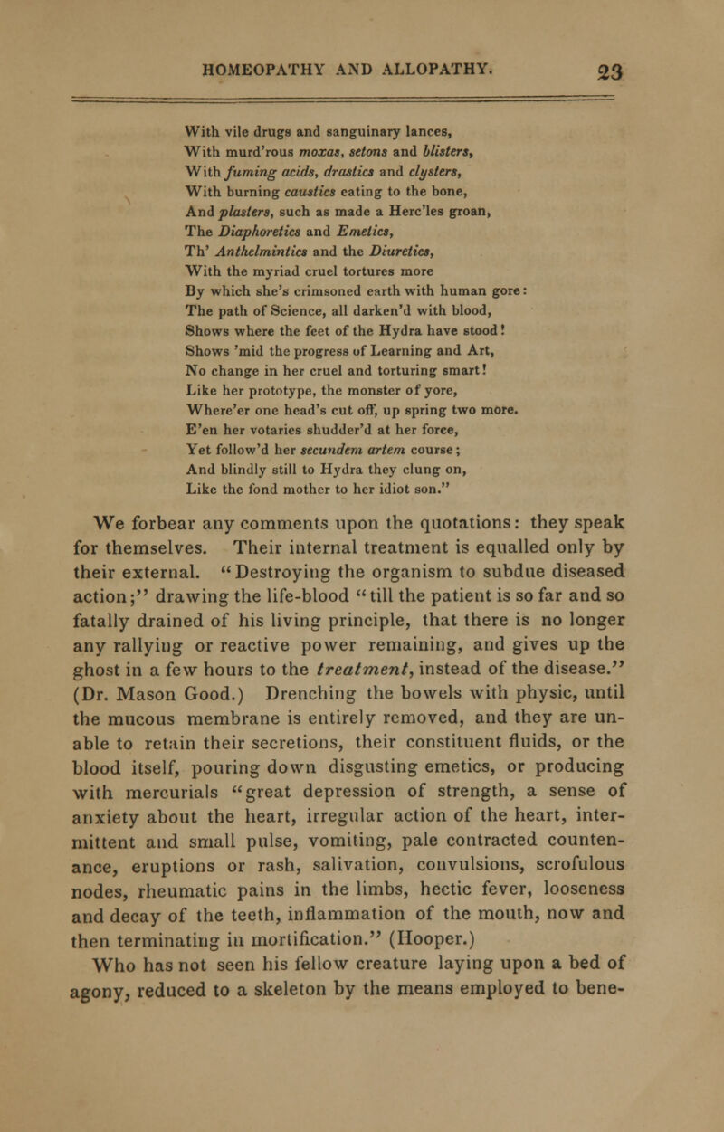 With vile drugs and sanguinary lances, With murd'rous moxas, setons and blisters, With fuming acids, drastics and clysters, With burning caustics eating to the bone, And plasters, such as made a Herc'les groan, The Diaphoretics and Emetics, Th' Anthelmintics and the Diuretics, With the myriad cruel tortures more By which she's crimsoned earth with human gore: The path of Science, all darken'd with blood, Shows where the feet of the Hydra have stood ! Shows 'mid the progress of Learning and Art, No change in her cruel and torturing smart! Like her prototype, the monster of yore, Where'er one head's cut off, up spring two more. E'en her votaries shudder'd at her force, Yet follow'd her secundem artem course; And blindly still to Hydra they clung on, Like the fond mother to her idiot son. We forbear any comments upon the quotations: they speak for themselves. Their internal treatment is equalled only by their external. Destroying the organism to subdue diseased action; drawing the life-blood till the patient is so far and so fatally drained of his living principle, that there is no longer any rallying or reactive power remaining, and gives up the ghost in a few hours to the treatment, instead of the disease. (Dr. Mason Good.) Drenching the bowels with physic, until the mucous membrane is entirely removed, and they are un- able to retain their secretions, their constituent fluids, or the blood itself, pouring down disgusting emetics, or producing with mercurials great depression of strength, a sense of anxiety about the heart, irregular action of the heart, inter- mittent and small pulse, vomiting, pale contracted counten- ance, eruptions or rash, salivation, convulsions, scrofulous nodes, rheumatic pains in the limbs, hectic fever, looseness and decay of the teeth, inflammation of the mouth, now and then terminating in mortification. (Hooper.) Who has not seen his fellow creature laying upon a bed of agony, reduced to a skeleton by the means employed to bene-