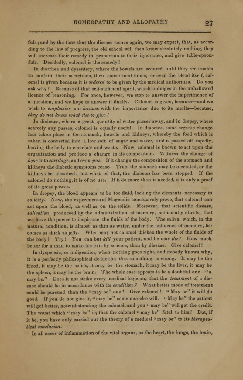 fuls; and by the time that the disease comes again, we may expect, that, as accor- ding to the law of progress, the old school will then know absolutely nothing, they will increase their remedy in proportion to their ignorance, and give table-spoon- fuls. Decidedly, calomel is the remedy ! In diarrhea and dysentery, where the bowels arc scoured until they are unable to contain their secretions, their constituent fluids, or even the blood itself, cal- omel is given because it is ordered to be given by the medical authorities. Do you ask why? Because of that self-sufficient spirit, which indulges in the unhallowed licence of reasoning. For once, however, we stop to answer the impertinence of a question, and we hope to answer it finally. Calomel is given, because—and we wish to emphasize our because with the importance due to its merits—because, they do not know what else to give / In diabetes, where a great quantity of water passes away, and in dropsy, where scarcely any passes, calomel is equally useful. In diabetes, some organic change has taken place in the stomach, bowels and kidneys, whereby the food which is taken is converted into a low sort of sugar and water, and is passed off rapidly, leaving the body to emaciate and waste. Now, calomel is known to act upon the •organization and produce a change in its composition. Witness the change of bone into cartilage, and even pus. If it change the composition of the stomach and kidneys the diabetic symptoms cease. True, the stomach may be ulcerated, or the kidneys be absorbed ; but what of that, the diabetes has been stopped. If the calomel do nothing, it is of no use. If it do more than is needed, it is only a proof of its great power. In dropsy, the blood appears to be too fluid, lacking the elements necessary to solidity. Now, the experiments of Magendie conclusively prove, that calomel can act upon the blood, as well as on the solids. Moreover, that scientific disease, salivation, produceed by the administration of mercury, sufficiently attests, that we have the power to inspissate the fluids of the body. The saliva, which, in the natural condition, is almost as thin as water, under the influence of mercury, be- comes as thick as jelly. Why may not calomel thicken the whole of the fluids of the body ? Try ! You can but kill your patient, and he may die/ How much better for a man to make his exit by science, than by disease. Give calomel! In dyspepsia, or indigestion, when nothing goes right, and nobody knows why, it is a perfectly philosophical deduction that something is wrong. It may be the blood, it may be the solids, it may be the stomach, it may be the liver, it may be the 6pleen, it may be the brain. The whole case appears to be a doubtful one— a may be. Does it not strike every medical logician, that the treatment of a dis- ease should be in accordance with its condition ? What better mode of treatment could be pursued than the may be one 1 Give calomel!  May be it will do good. If you do not give it,  may be some one else will.  May be the patient will get better, notwithstanding the calomel, and you may be will get the credit. The worst which  may be is, that the calomel  may be fatal tu him! But, if it be, you have only carried out the theory of a medical may be to its therapeu- tical conclusion. In all cases of inflammation of the vital organs, as the heart, the lungs, the brain,