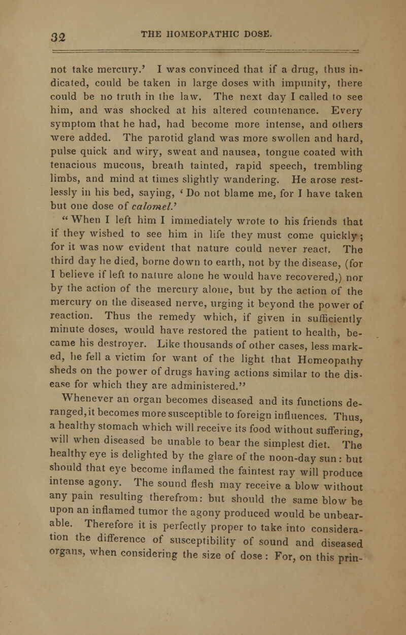 3<2 not take mercury.' I was convinced that if a drug, thus in- dicated, could be taken in large doses with impunity, there could be no truth in the law. The next day I called to see him, and was shocked at his altered countenance. Every symptom that he had, had become more intense, and others were added. The parotid gland was more swollen and hard, pulse quick and wiry, sweat and nausea, tongue coated with tenacious mucous, breath tainted, rapid speech, tremhling limbs, and mind at times slightly wandering. He arose rest- lessly in his bed, saying, «Do not blame me, for I have taken but one dose of calomel.'  When I left him I immediately wrote to his friends that if they wished to see him in life they must come quickly; for it was now evident that nature could never react. The third day he died, borne down to earth, not by the disease, (for I believe if left to nature alone he would have recovered,) nor by the action of the mercury alone, but by the action of the mercury on the diseased nerve, urging it beyond the power of reaction. Thus the remedy which, if given in sufficiently minute doses, would have restored the patient to health, be- came his destroyer. Like thousands of other cases, less mark- ed, he fell a victim for want of the light that Homeopathy sheds on the power of drugs having actions similar to the dis- ease for which they are administered. Whenever an organ becomes diseased and its functions de- ranged, it becomes more susceptible to foreign influences. Thus a healthy stomach which will receive its food without suffering', will when diseased be unable to bear the simplest diet. The healthy eye is delighted by the glare of the noon-day sun: but should that eye become inflamed the faintest ray will produce intense agony. The sound flesh may receive a blow without any pain resulting therefrom: but should the same blow be upon an inflamed tumor the agony produced would be unbear- able. Therefore it is perfectly proper to take into considera- tion the difference of susceptibility of sound and diseased organs, when considering the size of dose : For, on this prin-