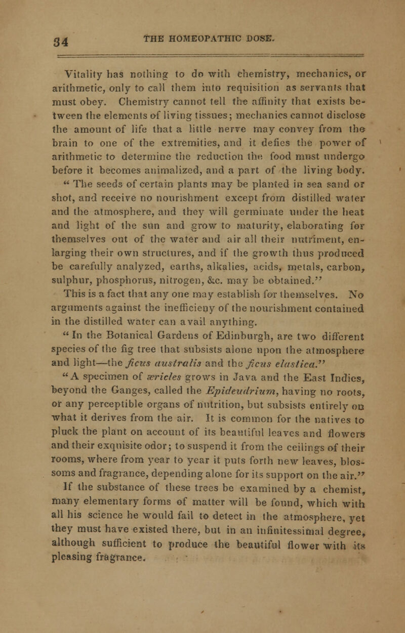 Vitality has nothing to do with chemistry, mechanics, or arithmetic, only to call them into requisition as servants that must obey. Chemistry cannot tell the affinity that exists be- tween the elements of living tissues; mechanics cannot disclose the amount of life that a little nerve may convey from the brain to one of the extremities, and it defies the power of arithmetic to determine the reduction the food must undergo before it becomes auimalized, and a part of the living body. •* The seeds of certain plants may be planted in sea sand or shot, and receive no nourishment except from distilled water and the atmosphere, and they will germinate under the heat and light of the sun and grow to maturity, elaborating for themselves out of the water and air alt their nutriment, en- larging their own structures, and if the growth thus produced be carefully analyzed, earths, alkalies, acids, metals, carbon, sulphur, phosphorus, nitrogen, &c. may be obtained.'7 This is a fact that any one may establish for themselves. No arguments against the inefficieny of the nourishment contained in the distilled water can avail anything.  In the Botanical Gardens of Edinburgh, are two different species of the fig tree that subsists alone upon the atmosphere and light—i\\e fictts uustrtdis and Vein fiats elastica. A specimen of serichs grows in Java and the East Indies, beyond the Ganges, called the Epideudrium, having no roots, or any perceptible organs of nutrition, but subsists entirely ob what it derives from the air. It is common for the natives to pluck the plant on account of its beautiful leaves and flowers and their exquisite odor; to suspend it from the ceilings of their rooms, where from year to year it puts forth new leaves, blos- soms and fragrance, depending alone for its support on the air. If the substance of these trees be examined by a chemist, many elementary forms of matter will be found, which with all his science he would fail to detect in the atmosphere, yet they must have existed there, but in an infinitessimal degree, although sufficient to produce the beautiful flower with its pleasing fragrance.