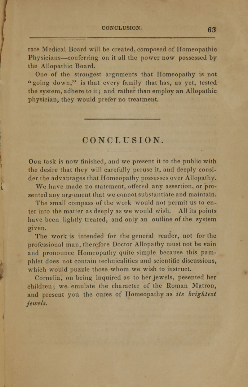 CONCLUSION. rate Medical Board will be created, composed of Homeopathic Physicians—conferring on it all the power now possessed by the Allopathic Board. One of the strongest arguments that Homeopathy is not  going down, is that every family that has, as yet, tested the system, adhere to it; and rather than employ an Allopathic physician, they would prefer no treatment. CONCLUSION. Our task is now finished, and we present it to the public with the desire that they will carefully peruse it, and deeply consi- der ihe advantages that Homeopathy possesses over Allopathy. We have made no statement, offered any assertion, or pre- sented any argument that we cannot substantiate and maintain. The small compass of the work would not permit us to en- ter into the matter as deeply as we would wish. All its points have been lightly treated, and only an outline of the system given. The work is intended for the general reader, not for the professional man, therefore Doctor Allopathy must not be vain and pronounce Homeopathy quite simple because this pam- phlet does not contain technicalities and scientific discussions, which would puzzle those whom we wish to instruct. Cornelia, on being inquired as to her jewels, pesented her children; we emulate the character of the Roman Matron, and present you the cures of Homeopathy as its brightest jewels.