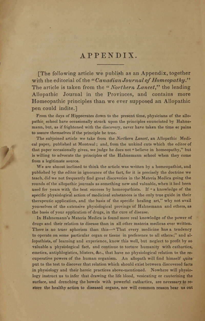 APPENDIX. [The following article we publish as an Appendix, together with the editorial of the Canadian Journal of'Homeopathy. The article is taken from the Northern Lancet, the leading Allopathic Journal in the Provinces, and contains more Homeopathic principles than we ever supposed an Allopathic pen could indite.] From the days of Hippocrates down to the present time, physicians of the allo- pathic school have occasionally struck upon the principles enunciated hy Hahne- mann, but, as if frightened with the discovery, never have taken the time or pains to assure themselves if the principle be true. The subjoined article we take from the Northern Lancet, an Allopathic Medi- cal paper, published at Montreal; and, from the unkind cuts which the editor of that paper occasionally gives, we judge he docs not  believe in homeopathy, but is willing to advocate the principles of the Hahnemann school when they come from a legitimate source. We are almost inclined to think the article was written by a homeopathist, and published by the editor in ignorance of the fact, for it is precisely the doctrine we teach, did we not frequently find great discoveries in the Materia Medica going the rounds of the allopathic journals as something new and valuable, when it had been used for years with the best success by homeopathists. If a knowledge of the specific physiological action of medicinal substances is the only true guide in their therapeutic application, and the basis of the specific healing art, why not avail yourselves of the extensive physiological provings of Hahnemann and others, as the basis of your application of drugs, in the cure of disease. In Hahnemann's Materia Medica is found more real knowledge of the power of drugs and their relation to disease than in all other materia medicas ever written. There is no truer aphorism than this— That every medicine has a tendency to operate on some particular organ or tissue in preference to all others; and al- lopathists, of learning and experience, know this well, but neglect to profit hy so valuable a physiological fact, and continue to torture humanity with cathartics, emetics, antiphlogistics, blisters, &c, that have no physiological relation to the re- cuperative powers of the human organism. An allopath will find himself quite put to the test to discover that relation which should exist between discovered facts in physiology and their heroic practices above-mentioned. Nowhere will physio- logy instruct us to infer that drawing the life blood, vesicating or cauterizing the surface, and drenching the bowels with powerful cathartics, are necessary to re- store the healthy action to diseased organs, nor will common reason hear us out