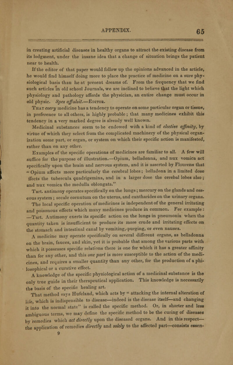 in creating artificial diseases in healthy organs to attract the existing disease from its lodgment, under the insane idea that a change of situation brings the patient near to health. If the editor of that paper would follow up the opinions advanced in the article, he would find himself doing more to place the practice of medicine on a sure phy- siological basis than he at present dreams of. From the frequency that we find such articles in old school Journals, we are inclined to believe that the light which physiology and pathology affords the physician, an entire change must occur in old physic. Spes affulsit.—Editor- That every medicine has a tendency to operate on some particular organ or tissue, in preference to all others, is highly probable; that many medicines exhibit this tendency in a very marked degree is already well known. Medicinal substances seem to be endowed with a kind of elective affinity, by virtue of which they select from the complicated machinery of the physical organ- ization some part, or organ, or system on which their specific action is manifested, rather than on any other. Examples of the specific operations of medicines are familiar to all. A few will suffice for the purpose of illustration.—Opium, belladonna, and nux vomica act specifically upon the brain and nervous system, and it is asserted by Flourens that  Opium affects more particularly the cerebral lobes; belladona in a limited dose ifects the tubercula quadrigemina, and in a larger dose the cerebal lobes also; and nux vomica the medulla oblongata. Tart, antimony operates specifically on the lungs ; mercury on the glands and oss- eous system ; secale cornutum on the uterus, and cantharides on the urinary organs. The local specific operation of medicines is independent of the general irritating and poisonous effects which many medicines produce in common. For example: Tart. Antimony exerts its specific action on the lungs in pneumonia when tha quantity taken is insufficient to produce its more crude and irritating effects on the stomach and intestinal canal by vomiting,-purging, or even nausea. A medicine may operate specifically on several different organs, as belladonna on the brain, fauces, and skin, yet it is probable that among the various parts with which it possesses specific relations there is one for which it has a greater affinity than for any other, and this one part is more susceptible to the action of the medi- cines, and requires a smaller quantity than any other, for the production of a phi- losophical or a curative effect. A knowledge of the specific physiological action of a medicinal substance is the only true guide in their therapeutical application. This knowledge is necessarily the basis of the specific healing art. That method says Hufeland, which acts by  attacking the internal alteration of life which is iiulispcnsible to disease—indeed is the disease itself—and changing it into the normal stato is called the specific method. Or, in shorter and less ambiguous terms, we may define the specific method to be the curing of diseases by remedies which act directly upon the diseased organs. And in this respect— the application of remedies directly and solely to the affected part—consists essen-