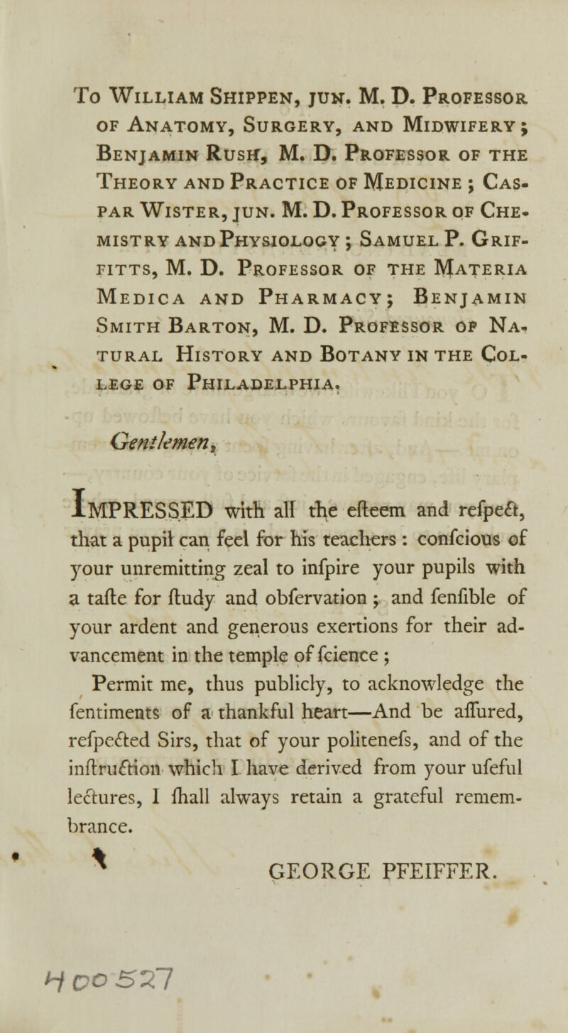 of Anatomy, Surgery, and Midwifery; Benjamin Rush, M. D. Professor of the Theory and Practice of Medicine ; Cas- par Wister, jun. M. D. Professor of Che- mistry and Physiology ; Samuel P. Grif- fitts, M. D. Professor of the Materia Medica and Pharmacy; Benjamin Smith Barton, M. D. Professor op Na- tural History and Botany in the Col- lege of Philadelphia. Gentlemen, IMPRESSED with all the efteem and refpe&, that a pupil can feel for his teachers : confcious of your unremitting zeal to infpire your pupils with a tafle for fludy and obfervation ; and fenfible of your ardent and generous exertions for their ad- vancement in the temple of fcience ; Permit me, thus publicly, to acknowledge the fentiments of a thankful heart—And be afTured, refpected Sirs, that of your politenefs, and of the inftruftion which I have derived from your ufeful lectures, I mall always retain a grateful remem- brance. * GEORGE PFEIFFER. H QO S'Xl
