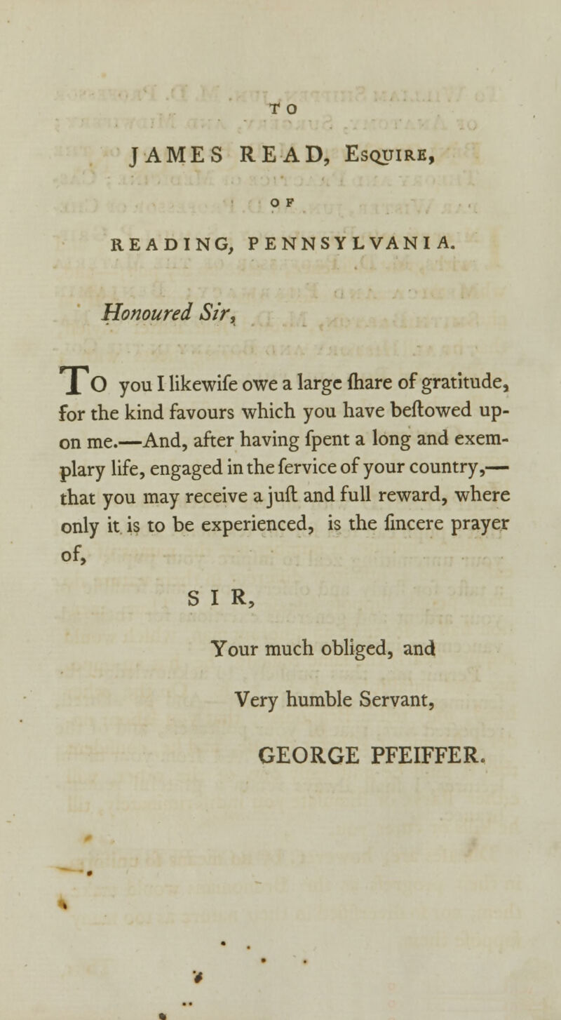 T O JAMES READ, Esquire, O F READING, PENNSYLVANIA. Honoured Sir, lO you I likewife owe a large mare of gratitude, for the kind favours which you have bellowed up- on me.—And, after having fpent a long and exem- plary life, engaged in the fervice of your country,— that you may receive a juft and full reward, where only it is to be experienced, is the fmcere prayer of, S I R, Your much obliged, and Very humble Servant, GEORGE PFEIFFER.