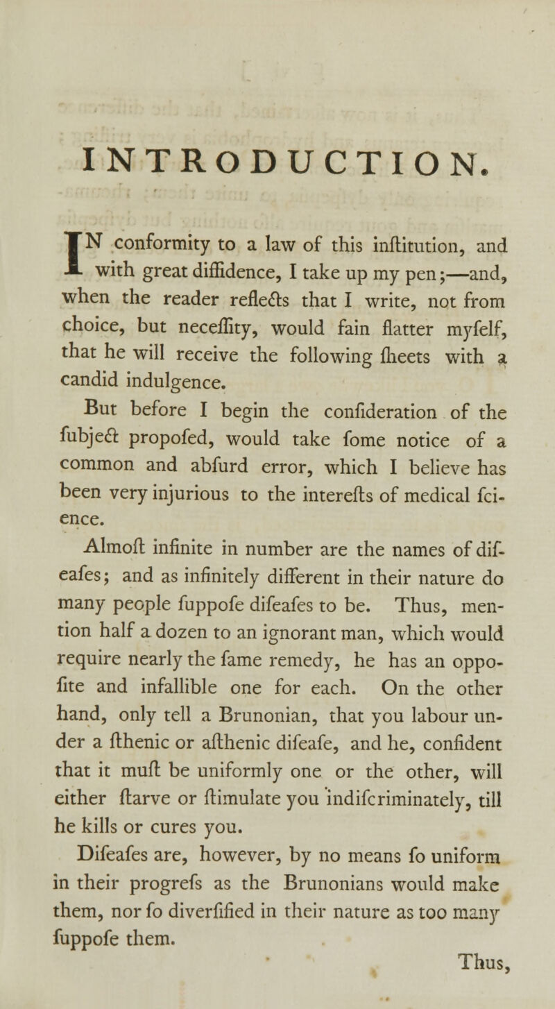 INTRODUCTION. IN conformity to a law of this inftitution, and with great diffidence, I take up my pen;—and, when the reader reflects that I write, not from choice, but neceflity, would fain flatter myfelf, that he will receive the following meets with a candid indulgence. But before I begin the confideration of the fubjecl propofed, would take fome notice of a common and abfurd error, which I believe has been very injurious to the interefts of medical fci- ence. Almofl infinite in number are the names of dif- eafes; and as infinitely different in their nature do many people fuppofe difeafes to be. Thus, men- tion half a dozen to an ignorant man, which would require nearly the fame remedy, he has an oppo- site and infallible one for each. On the other hand, only tell a Brunonian, that you labour un- der a flhenic or aflhenic difeafe, and he, confident that it muft be uniformly one or the other, will either flarve or ftimulate you indifcriminately, till he kills or cures you. Difeafes are, however, by no means fo uniform in their progrefs as the Brunonians would make them, nor fo diverfified in their nature as too many fuppofe them. Thus,