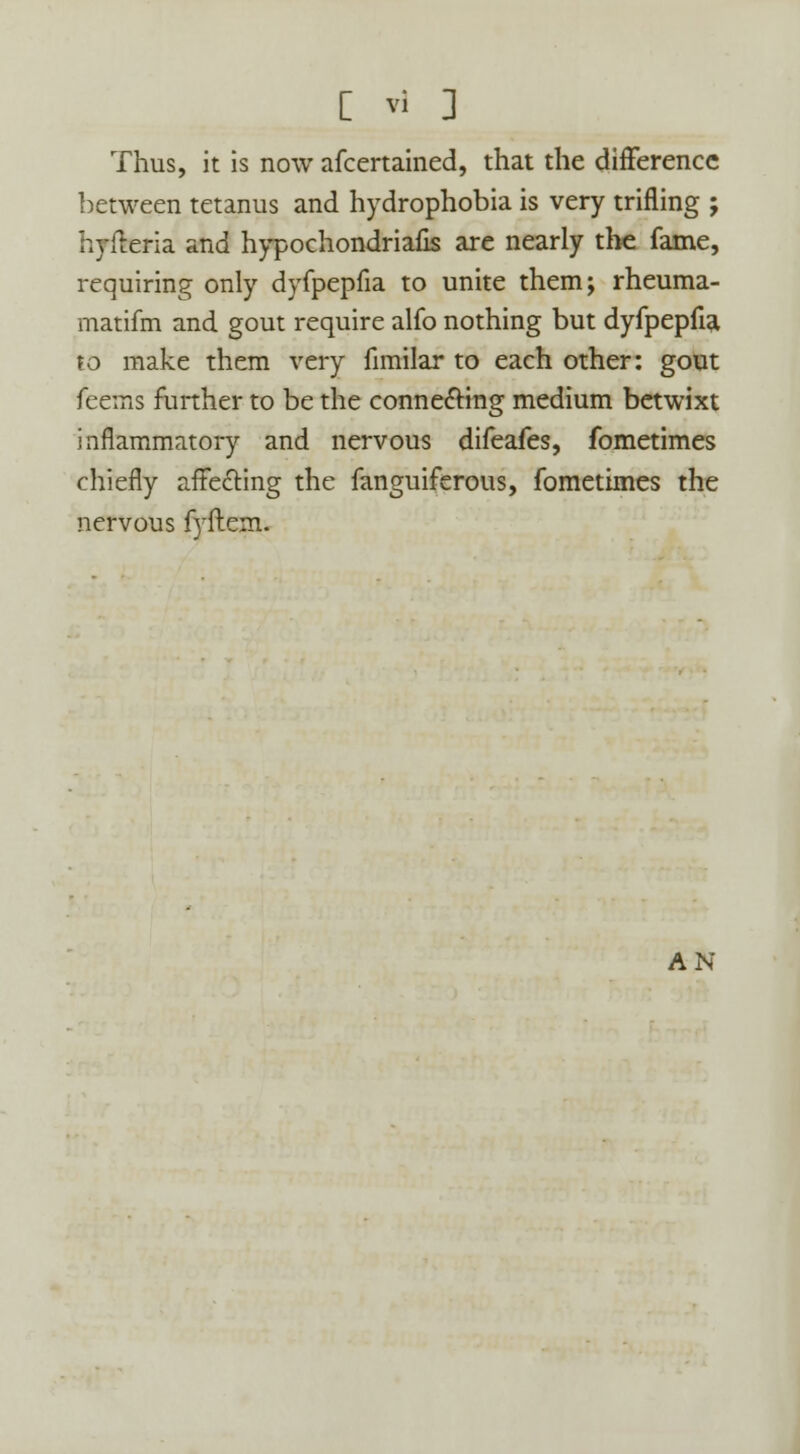 Thus, it is now afcertained, that the difference between tetanus and hydrophobia is very trifling ; hyfleria and hypochondriafis are nearly the fame, requiring only dyfpepfia to unite them; rheuma- matifm and gout require alfo nothing but dyfpepfia to make them very fnnilar to each other: gout feems further to be the connecting medium betwixt inflammatory and nervous difeafes, fometimes chiefly affecting the fanguiferous, fometimes the nervous fyflem. AN