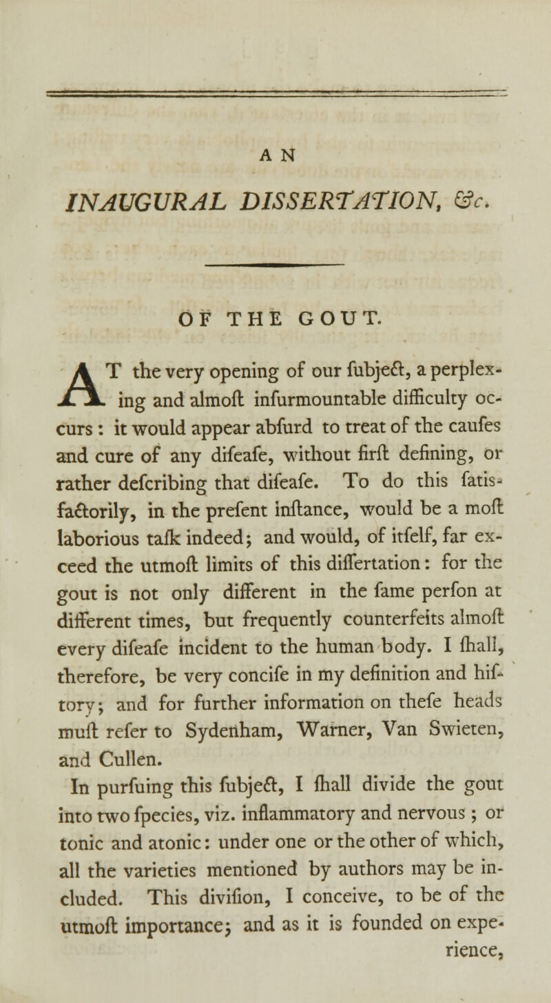 INAUGURAL DISSERTATION, &c. OF THE GOUT. AT the very opening of our fubject, a perplex- ing and almofl infurmountable difficulty oc- curs : it would appear abfurd to treat of the caufes and cure of any difeafe, without firfl defining, or rather defcribing that difeafe. To do this fatis- fa&orily, in the prefent inflance, would be a moll laborious tafk indeed; and would, of itfelf, far ex- ceed the utmofl limits of this differtation: for the gout is not only different in the fame perfon at different times, but frequently counterfeits almoft every difeafe incident to the human body. I fhall, therefore, be very concife in my definition and hif- tory; and for further information on thefe heads rouitl refer to Sydenham, Warner, Van Swieten, and Cullen. In purfuing this fubjecl, I fhall divide the gout into twofpecies, viz. inflammatory and nervous; or tonic and atonic: under one or the other of which, all the varieties mentioned by authors may be in- cluded. This divifion, I conceive, to be of the utmofl importance; and as it is founded on expe. rience,