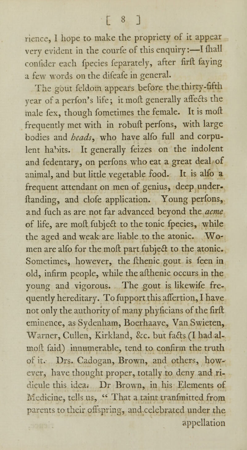rience, 1 hope to make the propriety of it appear very evident in the courfe of this enquiry:—I ihall confider each fpecies feparately, after firft faying a few words on the diieafe in general. The gout feldom appears before the thirty-fifth year of a perfon's life; it mod generally affects the male fex, though fometimes the female. It is mod frequently met with in robuft perfons, with large bodies and heads, who have alfo full and corpu- lent habits. It generally feizes on the indolent and fedentary, on perfons who eat a great deal of animal, and but little vegetable food. It is alfo a frequent attendant on men of genius, deep under- standing, and clofe application. Young perfons, and fuch as are not far advanced beyond the acme of life, are mod fubjecl: to the tonic fpecies, while the aged and weak are liable to the atonic. Wo- men are alfo for the moll part fubjecl: to the atonic. Sometimes, however, the fchenic gout is feen in old, infirm people, while the afthenic occurs in the young and vigorous. The gout is likewife fre- quently hereditary. To fupport this affertion, I have not only the authority of many phyficians of the firft eminence, as Sydenham, Boerhaave, Van Swieten, Warner, Cullen, Kirkland, &c. but fadls (I had al- moft faid) innumerable, tend to confirm the truth of it.- Drs. Cadogan, Brown, and others, how- ever, have thought proper, totally to deny and ri- dicule this idea. Dr Brown, in his Elements of iVIcdicine, tells us, That a taint tranfmitted from parents to their offspring, and celebrated under the appellation