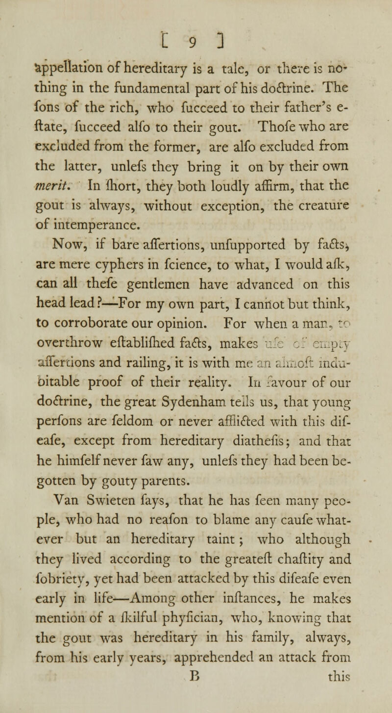 appellation of hereditary is a tale, or there is no- thing in the fundamental part of his dottrine. The fons of the rich, who fucceed to their father's e- ftate, fucceed alfo to their gout. Thofe who are excluded from the former, are alfo excluded from the latter, unlefs they bring it on by their own merit. In ihort, they both loudly affirm, that the gout is always, without exception, the creature of intemperance. Now, if bare affertions, unfupported by fa&s^ are mere cyphers in fcience, to what, I would afk, can all thefe gentlemen have advanced on this head lead ?—For my own part, I cannot but think, to corroborate our opinion. For when a marl, tr overthrow eflablifhed fa&s, makes ufe empty affertions and railing, it is with me an almoft indu- bitable proof of their reality. In favour of our do&rine, the great Sydenham tells us, that young perfons are feldom or never affii&ed with this dif- eafe, except from hereditary diathefis; and that he himfelf never faw any, unlefs they had been be- gotten by gouty parents. Van Swieten fays, that he has feen many peo- ple, who had no reafon to blame any caufe what- ever but an hereditary taint; who although they lived according to the greateft chaftity and fobriety, yet had been attacked by this difeafe even early in life—Among other inftances, he makes mention of a fkilful phyfician, who, knowing that the gout was hereditary in his family, always, from his early years, apprehended an attack from B this