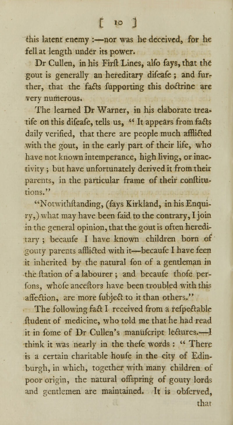 this latent enemy :—nor was he deceived, for he fell at length under its power. Dr Cullen, in his Firft Lines, alfo fays, that the gout is generally an hereditary difeafe ; and fur- ther, that the facts fupporting this doctrine are very numerous. The learned Dr Warner, in his elaborate trea- tife on this difeafe, tells us, It appears from facts daily verified, that there are people much afflicted with the gout, in the early part of their life, who have not known intemperance, high living, or inac- tivity ; but have unfortunately derived it from their parents, in the particular frame of their conftitu- tions. Notwithftanding, (fays Kirkland, in his Enqui- ry,) what may have been faid to the contrary, I join in the general opinion, that the gout is often heredi- tary ; becaufe I have known children born of gouty parents afflicted with it—becaufe I have feen it inherited by the natural fon of a gentleman in the ftation of a labourer ; and becaufe thofe per- fons, whofe anceftors have been troubled with this affection, are more fubject to it than others. The following fact I received from a refpectable fludent of medicine, who told me that he had read it in fome of Dr Cullen's manufcript lectures.—I think it was nearly in the thefe words : There is a certain charitable houfe in the city of Edin- burgh, in which, together with many children of poor origin, the natural offspring of gouty lords and gentlemen are maintained. It is obferved, that