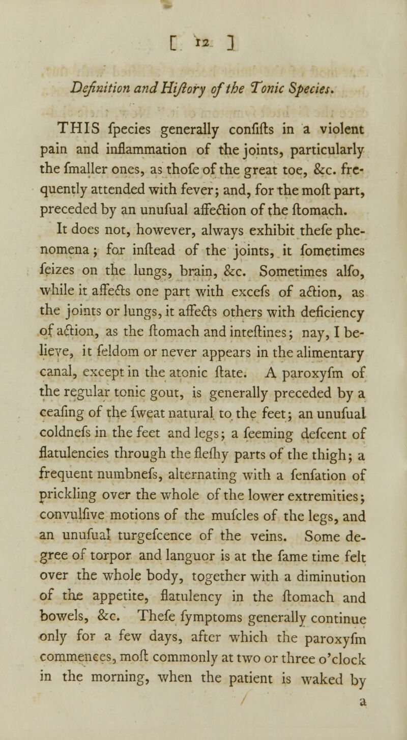 [ * ] Definition and Hi/lory of the Tonic Species. THIS fpecies generally confifts in a violent pain and inflammation of the joints, particularly the fmaller ones, as thofe of the great toe, &c. fre- quently attended with fever; and, for the mod part, preceded by an unufual affection of the flomach. It does not, however, always exhibit thefe phe- nomena ; for inflead of the joints, it fometimes feizes on the lungs, brain, &c. Sometimes alfo, while it affects one part with excefs of action, as the joints or lungs, it affects others with deficiency of action, as the flomach and inteflines; nay, I be- lieve, it feldom or never appears in the alimentary canal, except in the atonic flate. A paroxyfm of the regular tonic gout, is generally preceded by a ceafmg of the fweat natural to. the feet; an unufual coldnefs in the feet and legs; a feeming defcent of flatulencies through theflefhy parts of the thigh; a frequent numbnefs, alternating with a fenfation of prickling over the whole of the lower extremities; convujfive motions of the mufcles of the legs, and an unufual turgefcence of the veins. Some de- gree of torpor and languor is at the fame time felt over the whole body, together with a diminution of the appetite, flatulency in the flomach and bowels, &c. Thefe fymptoms generally continue only for a few days, after which the paroxyfm commences, mofl commonly at two or three o'clock in the morning, when the patient is waked by a