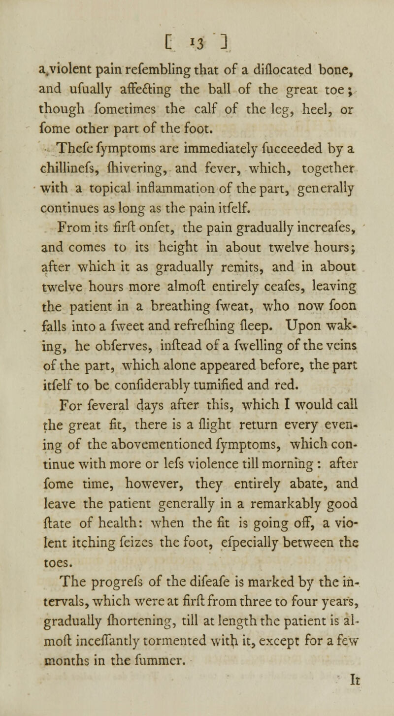 a,violent pain refembling that of a diflocated bone, and ufually affecting the ball of the great toe; though fometimes the calf of the leg, heel, or fome other part of the foot. Thefe fymptoms are immediately fucceeded by a chillinefs, fhivering, and fever, which, together with a topical inflammation of the part, generally continues as long as the pain itfelf. From its firft onfet, the pain gradually increafes, and comes to its height in about twelve hours; after which it as gradually remits, and in about twelve hours more almofl entirely ceafes, leaving the patient in a breathing fweat, who now foon falls into a fweet and refrefhing fleep. Upon wak- ing, he obferves, inftead of a fwelling of the veins of the part, which alone appeared before, the part itfelf to be confiderably minified and red. For feveral days after this, which I would call the great fit, there is a flight return every even- ing of the abovementioned fymptoms, which con- tinue with more or lefs violence till morning : after fome time, however, they entirely abate, and leave the patient generally in a remarkably good flate of health: when the fit is going off, a vio- lent itching feizes the foot, efpecially between the toes. The progrefs of the difeafe is marked by the in- tervals, which were at firfl from three to four years, gradually fhortening, till at length the patient is al^ mofl incefiantly tormented witji it, except for a few months in the fummer. It