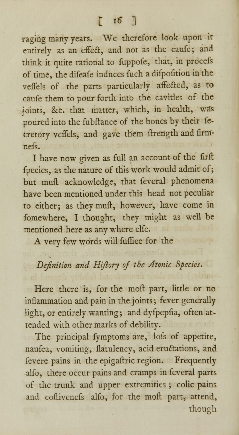 raging many years. We therefore look upon it entirely as an effeft, and not as the caufe; and think it quite rational to fuppofe, that, in procefs of time, the difeafe induces fuch a difpofition in the vefTels of the parts particularly affected, as to caufe them to pour forth into the cavities of the •pints, &c. that matter, which, in health, was poured into the fubflance of the bones by their fe- cretory veffels, and gave them ftrength and firm- nefs. I have now given as full an account of the firfl fpecies, as the nature of this work would admit of; but mud acknowledge, that feveral phenomena have been mentioned under this head not peculiar to either; as they mult, however, have come in fomewhere, I thought, they might as well be mentioned here as any where elfe. A very few words will fuffice for the Definition and Hi/lory of the Atonic Species. Here there is, for the moft part, little or no inflammation and pain in the joints; fever generally light, or entirely wanting; and dyfpepfia, often at- tended with other marks of debility. The principal fymptoms are, lofs of appetite, naufea, vomiting, flatulency, acid eru&ations, and fevere pains in the epigaftric region. Frequently alfo, there occur pains and cramps in feveral parts of the trunk and upper extremities ; colic pains and coflivenefs alfo, for the moil part, attend, though