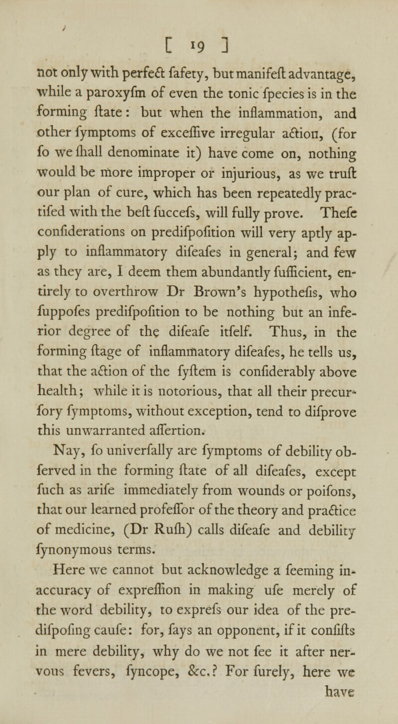 not only with perfect fafety, but manifeft advantage, while a paroxyfm of even the tonic fpecies is in the forming ftate: but when the inflammation, and other fymptoms of exceffive irregular action, (for fo we fhall denominate it) have come on, nothing would be more improper or injurious, as we truft our plan of cure, which has been repeatedly prac- tifed with the beft fuccefs, will fully prove. Thefe confiderations on predifpofition will very aptly ap- ply to inflammatory difeafes in general; and few as they are, I deem them abundantly fuflicient, en- tirely to overthrow Dr Brown's hypothefis, who fuppofes predifpofition to be nothing but an infe- rior degree of the difeafe itfelf. Thus, in the forming ftage of inflammatory difeafes, he tells us, that the aclion of the fyftem is confiderably above health; while it is notorious, that all their precur* fory fymptoms, without exception, tend to difprove this unwarranted aflertion. Nay, fo univerfally are fymptoms of debility ob- ferved in the forming flate of all difeafes, except fuch as arife immediately from wounds or poifons, that our learned profeflbr of the theory and practice of medicine, (Dr Rufh) calls difeafe and debility fynonymous terms. Here we cannot but acknowledge a feeming in- accuracy of expreffion in making ufe merely of the word debility, to exprefs our idea of the pre- difpofing caufe: for, fays an opponent, if it confifh in mere debility, why do we not fee it after ner- vous fevers, fyncope, &c? For furely, here we have