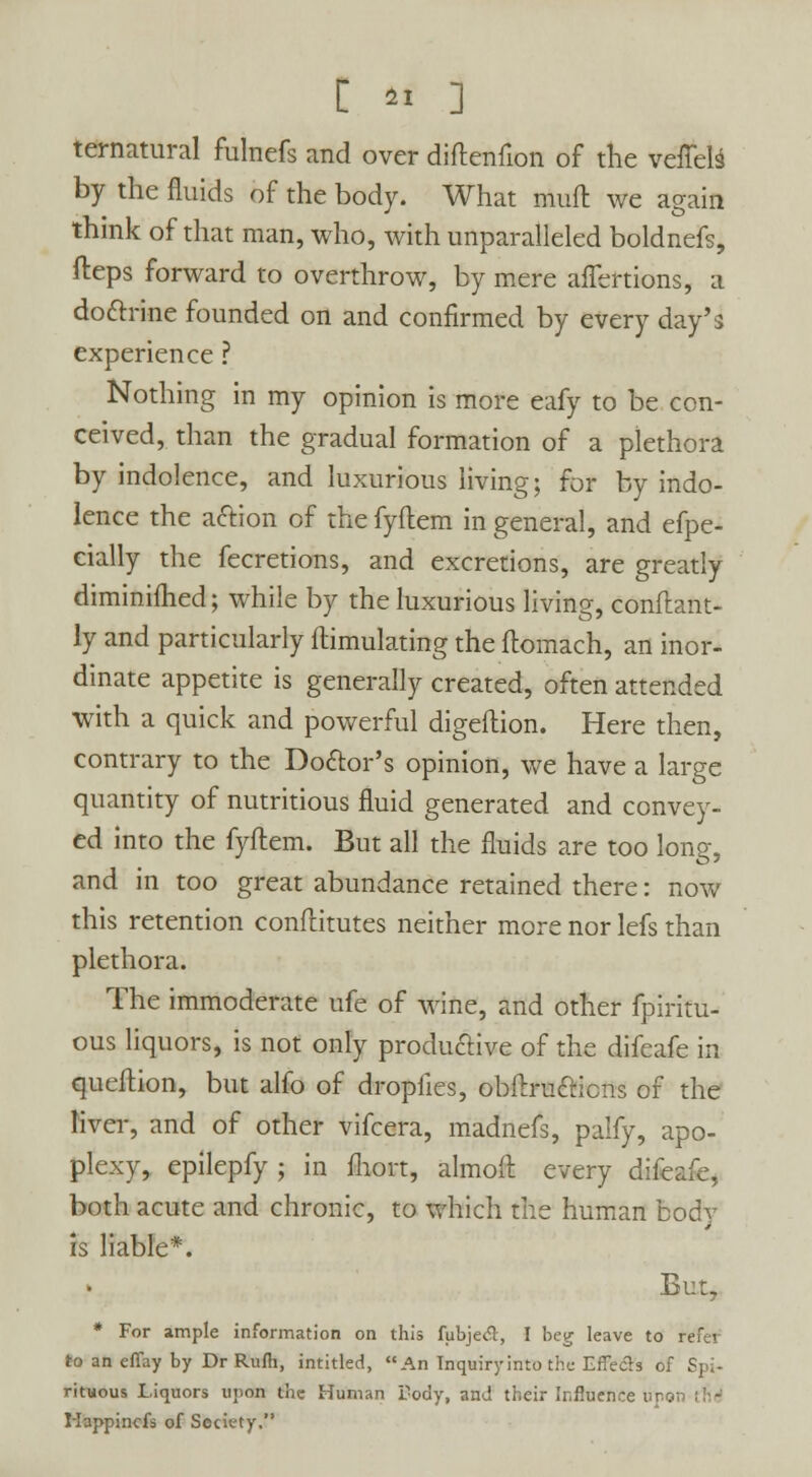 ternatural fulnefs and over diftenfion of the veflelS by the fluids of the body. What mull we arain thmk of that man, who, with unparalleled boldnefs, fteps forward to overthrow, by mere aflertions, a dottrine founded on and confirmed by every day's experience ? Nothing in my opinion is more eafy to be con- ceived, than the gradual formation of a plethora by indolence, and luxurious living; for by indo- lence the aftion of the fyftem in general, and efpe- eially the fecretions, and excretions, are greatly diminiftied; while by the luxurious living, conftant- ly and particularly ftimulating the flomach, an inor- dinate appetite is generally created, often attended with a quick and powerful digeilion. Here then, contrary to the Doctor's opinion, we have a large quantity of nutritious fluid generated and convey- ed into the fyftem. But all the fluids are too long, and in too great abundance retained there: now this retention conftitutes neither more nor lefs than plethora. The immoderate ufe of wine, and other fpiritu- ous liquors, is not only productive of the difeafe in queftion, but alfo of dropiies, obftrufticns of the liver, and of other vifcera, madnefs, palfy, apo- plexy, epilepfy ; in fliort, almoft every difeafe, both acute and chronic, to which the human body is liable*. But, * For ample information on this fubjecT, I beg leave to to an effay by Dr Rufli, intitled, An Inquiry into the Effecls of Spi- rituous liquors upon the Human Tody, and their Influence upon ih- Mappincfs of Society,