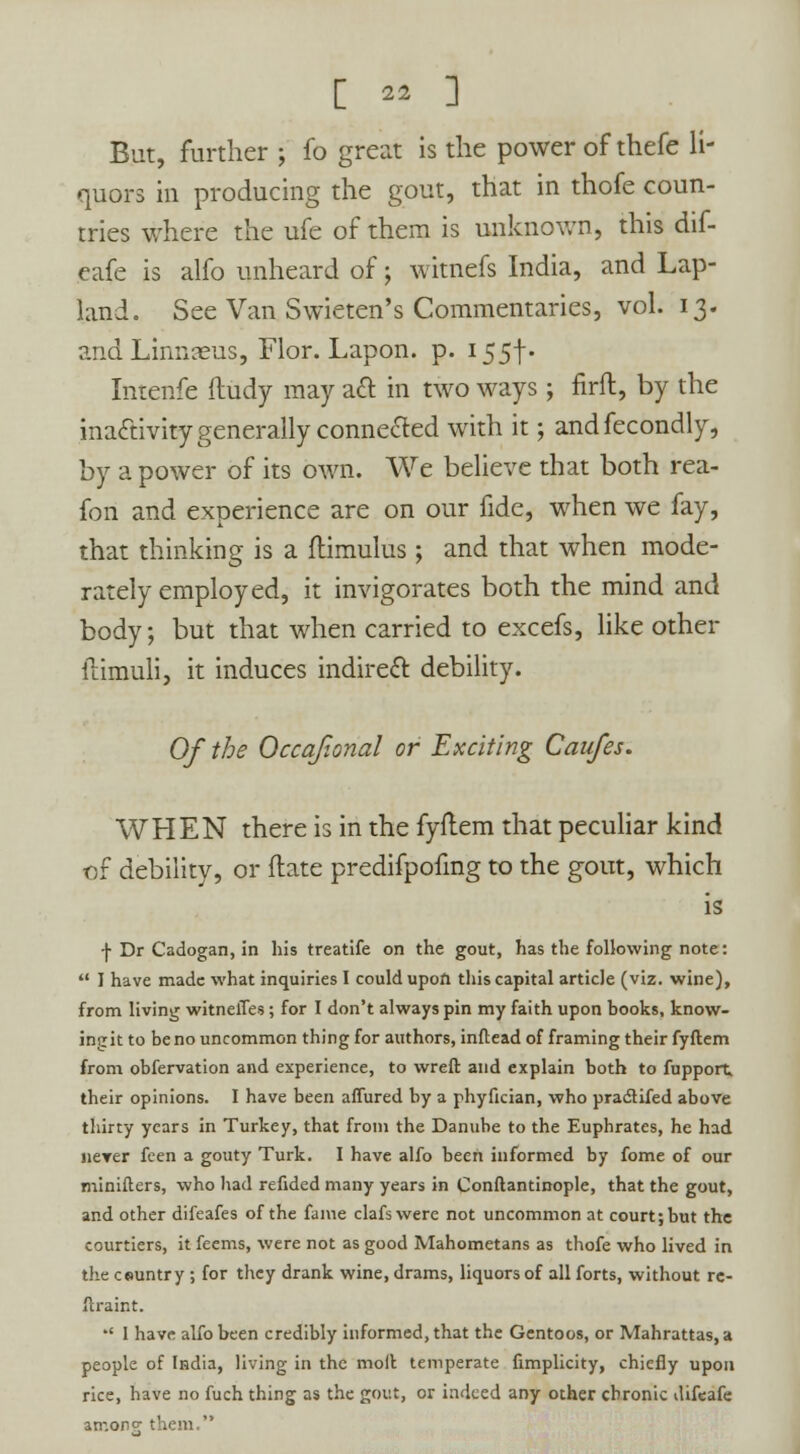 [ ^ ] But, further j fo great is the power of thefc li- quors in producing the gout, that in thofe coun- tries where the ufe of them is unknown, this dif- eafe is alfo unheard of; witnefs India, and Lap- land. See Van Swieten's Commentaries, vol. 13. and Linnaeus, Flor. Lapon. p. 155f- Intenfe ftudy may aft in two ways; firft, by the inactivity generally connected with it; andfecondly, by a power of its own. We believe that both rea- fon and experience are on our fide, when we fay, that thinking is a ftimulus; and that when mode- rately employed, it invigorates both the mind and body; but that when carried to excefs, like other ilimuli, it induces indirect debility. Of the Occajional or Exciting Caufes. WHEN there is in the fyftem that peculiar kind of debility, or ftate predifpofing to the gout, which is f Dr Cadogan, in his treatife on the gout, has the following note:  I have made what inquiries I could upon this capital article (viz. wine), from living witneffes; for I don't always pin my faith upon books, know- ingit to be no uncommon thing for authors, inflead of framing their fyftem from obfervation and experience, to wreft and explain both to fupport, their opinions. I have been affured by a phyfician, who pradtifed above thirty years in Turkey, that from the Danube to the Euphrates, he had never feen a gouty Turk. I have alfo been informed by fome of our minifters, who had refided many years in Conftantinople, that the gout, and other difeafes of the fame clafswere not uncommon at court; but the courtiers, it feems, were not as good Mahometans as thofe who lived in the country ; for they drank wine, drams, liquors of all forts, without re- ftraint.  1 have alfo been credibly informed, that the Gentoos, or Mahrattas, a people of India, living in the moll temperate fimplicity, chiefly upon rice, have no fuch thing as the gout, or indeed any other chronic difeafe w'.oikj them.