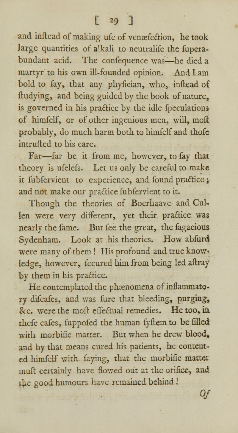 and inftead of making ufe of venaefection, he took large quantities of alkali to neutralife the fupera- bundant acid. The confequence was—he died a martyr to his own ill-founded opinion. And I am bold to fay, that any phyfician, who, inftead of ftudying, and being guided by the book of nature, is governed in his practice by the idle fpeculations of himfelf, or of other ingenious men, will, moil probably, do much harm both to himfelf and thofe intruded to his care. Far—far be it from me, however, to fay that theory is ufelefs. Let us only be careful to make it fubfervient to experience, and found practice; and not make our practice fubfervient to it. Though the theories of Boerhaave and Cul- len were very different, yet their practice was nearly the fame. But fee the great, the fagacious Sydenham. Look at his theories. How abfurd were many of them ! His profound and true know- ledge, however, fecured him from being led affray by them in his practice. He contemplated the phenomena of inflammato- ry difeafes, and was hire that bleeding, purging, &c. were the moft effectual remedies. He too, in thefe cafes, fuppofed the human fyflem to be filled with morbific matter. But when he drew blood, and by that means cured his patients, he content- ed himfelf with faying, that the morbific mattei muft certainly have flowed out at the orifice, and tfce good humours have remained behind! 0/