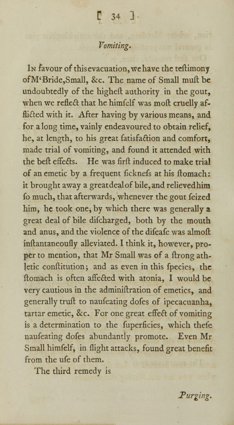 Vomiting. In favour of this evacuation, we have the teftimony ofM'Bride,Small, &c. The name of Small mult be undoubtedly of the highefl authority in the gout, when we reflect that he himfelf was moll cruelly af- flicted with it. After having by various means, and for along time, vainly endeavoured to obtain relief, he, at length, to his great fatisfaction and comfort, made trial of vomiting, and found it attended with the befl effects. He was firft induced to make trial of an emetic by a frequent ficknefs at his flomach: it brought away a greatdealof bile, and relievedhim fo much, that afterwards, whenever the gout feized him, he took one, by which there was generally a great deal of bile difcharged, both by the mouth and anus, and the violence of the difeafe was almofl inflantaneoufly alleviated. I think it, however, pro- per to mention, that Mr Small was of a flrong ath- letic conftitution; and as even in this fpecies, the flomach is often affected with atonia, I would be very cautious in the adminiftration of emetics, and generally trufl to naufeating dofes of ipecacuanha, tartar emetic, &c. For one great effeft of vomiting is a determination to the fuperficies, which thefe naufeating dofes abundantly promote. Even Mr Small himfelf, in flight attacks, found great benefit from the ufe of them. The third remedy is Turging.