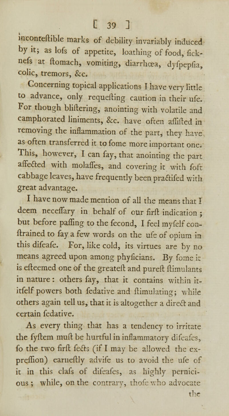 inconteftible marks of debility invariably induced by it; as lofs of appetite, loathing of food, fick- nefs at ilomach, vomiting, diarrhoea, dyfpepfia, colic, tremors, &c. Concerning topical applications I have very little to advance, only requeuing caution in their ufe. For though bliftering, anointing with volatile and camphorated liniments, &c. have often aflifted in removing the inflammation of the part, they have' as often transferred it to fome more important one. This, however, I can fay, that anointing the part affe&ed with molafTes, and covering it with foft cabbage leaves, have frequently been pra&ifed with great advantage. I have now made mention of all the means that I deem neceffary in behalf of cur firft indication ; but before pafling to the fecond, I feel myfelf con- ftrained to fay a few words on the ufe of opium in this difeafe. For, like cold, its virtues are by no means agreed upon among phyficians. By fome it is efteemed one of the greateft and pureft ftimulants in nature: others fay, that it contains within it- itfelf powers both fedative and ftimulating; while others again tell us, that it is altogether a direcl and certain fedative. As every thing that has a tendency to irritate the fyftem muft be hurtful in inflammatory difeafes, fo the two firft feels (if I may be allowed the ex- preffion) earneftly advife us to avoid the ufe of it in this clafs of difeafes, as highly pernici- ous ; while, on the contrary, thofc who advocate