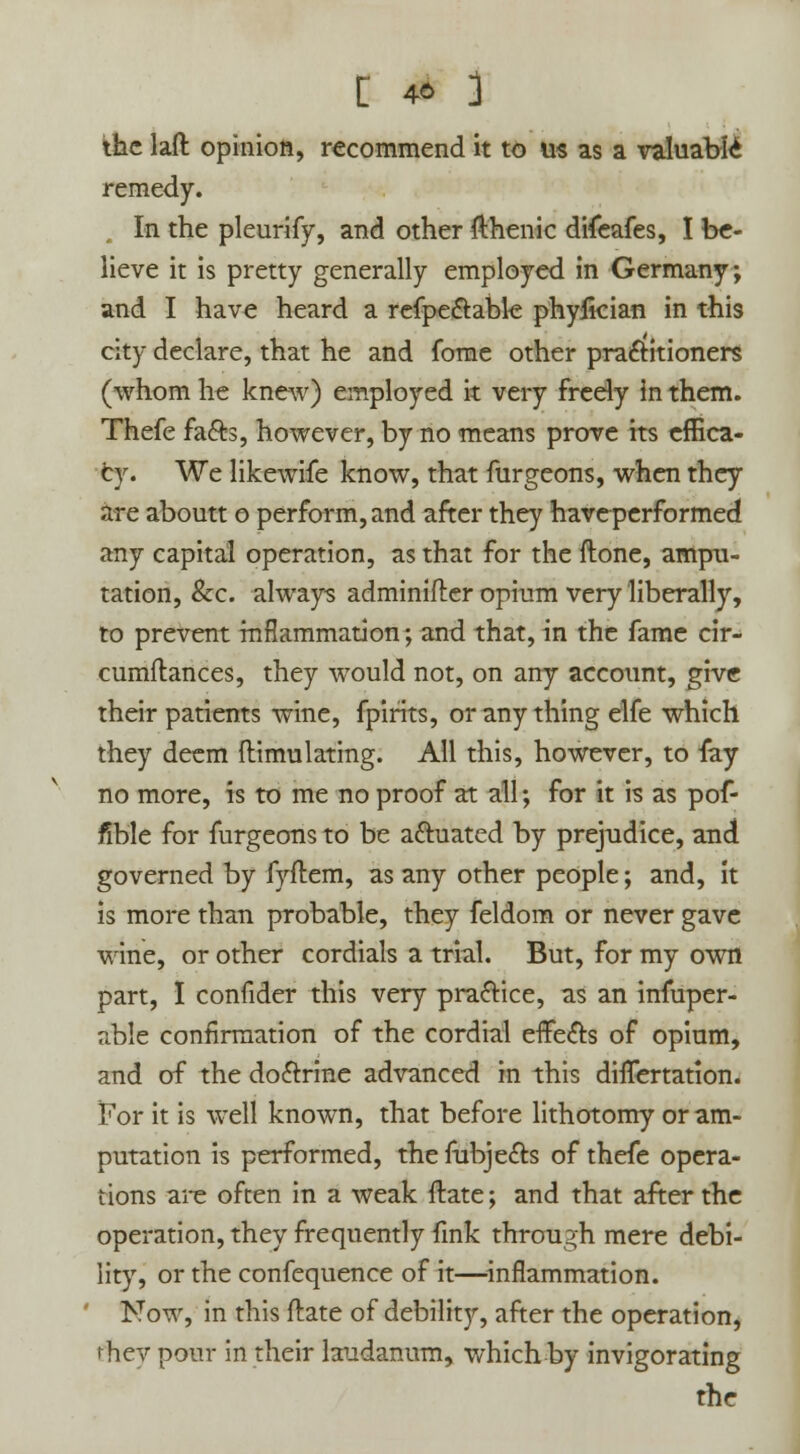 : * 3 the laft opinion, recommend it to us as a valuable remedy. In the pleurify, and other fthenic difeafes, I be- lieve it is pretty generally employed in Germany; and I have heard a refpe&able phyiician in this city declare, that he and fome other practitioners (whom he knew) employed it very freely in them. Thefe fa&s, however, by no means prove its effica- cy. We likewife know, that furgeons, when they are aboutt o perform, and after they haveperformed any capital operation, as that for the ftone, ampu- tation, &c. always adminifler opium very liberally, to prevent inflammation; and that, in the fame cir- cumftances, they would not, on any account, give their patients wine, fpirits, or any thing elfe which they deem ftimulating. All this, however, to fay no more, is to me no proof at all; for it is as pof- fible for furgeons to be actuated by prejudice, and governed by fyftem, as any other people; and, it is more than probable, they feldom or never gave wine, or other cordials a trial. But, for my own part, I confider this very practice, as an insuper- able confirmation of the cordial effects of opium, and of the do&rine advanced in this differtation. For it is well known, that before lithotomy or am- putation is performed, the fubje&s of thefe opera- tions are often in a weak ftate; and that after the operation, they frequently fink through mere debi- lity, or the confequence of it—inflammation. Now, in this ftate of debility, after the operation, rhev pour in their laudanum, which by invigorating the