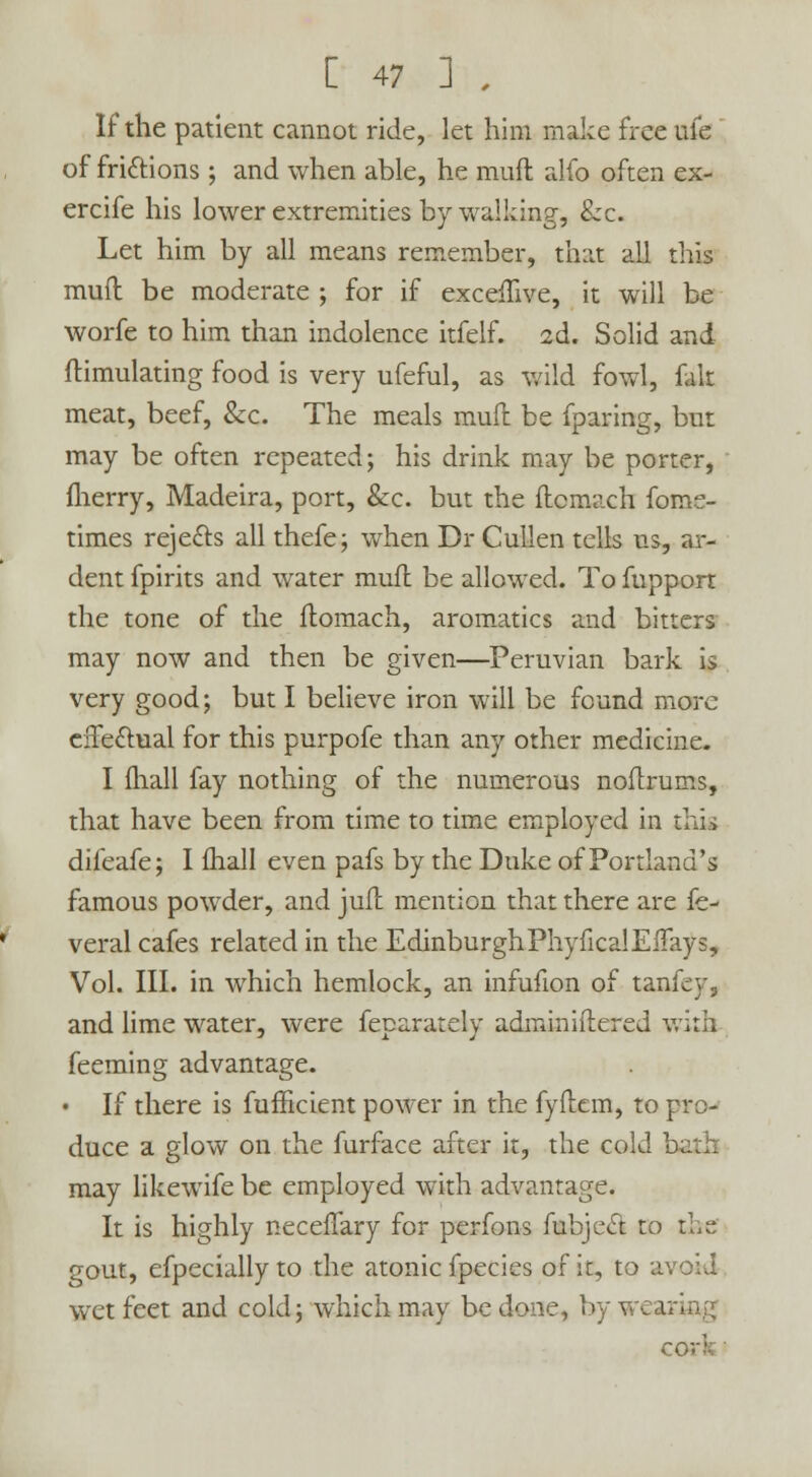 If the patient cannot ride, let him make free life of frictions ; and when able, he muft alio often ex- ercife his lower extremities by walking, &c. Let him by all means remember, that all this muft be moderate ; for if exceffive, it will be worfe to him than indolence itfelf. 2d. Solid and ftimulating food is very ufeful, as wild fowl, fait meat, beef, &c. The meals mull be {paring, but may be often repeated; his drink may be porter, fherry, Madeira, port, &c. but the ftcmach foms- times rejects all thefe; when Dr Cullen tells us, ar- dent fpirits and water mufl be allowed. To fupport the tone of the flomach, aromatics and bitters may now and then be given—Peruvian bark is very good; but I believe iron will be found more effectual for this purpofe than any other medicine. I fhall fay nothing of the numerous noftrums, that have been from time to time employed in this difeafe; I fhall even pafs by the Duke of Portland's famous powder, and juil mention that there are fe- veral cafes related in the EdinburghPhyficalEiTays, Vol. III. in which hemlock, an infufion of tanfey, and lime water, were feparately adminiftered with feeming advantage. • If there is fufficient power in the fyftem, to pro- duce a glow on the furface after it, the cold may likewife be employed with advantage. It is highly neceffary for perfons fubject to the gout, efpecially to the atonic fpecies of it, to a wet feet and cold; which may be done, bywea cork •