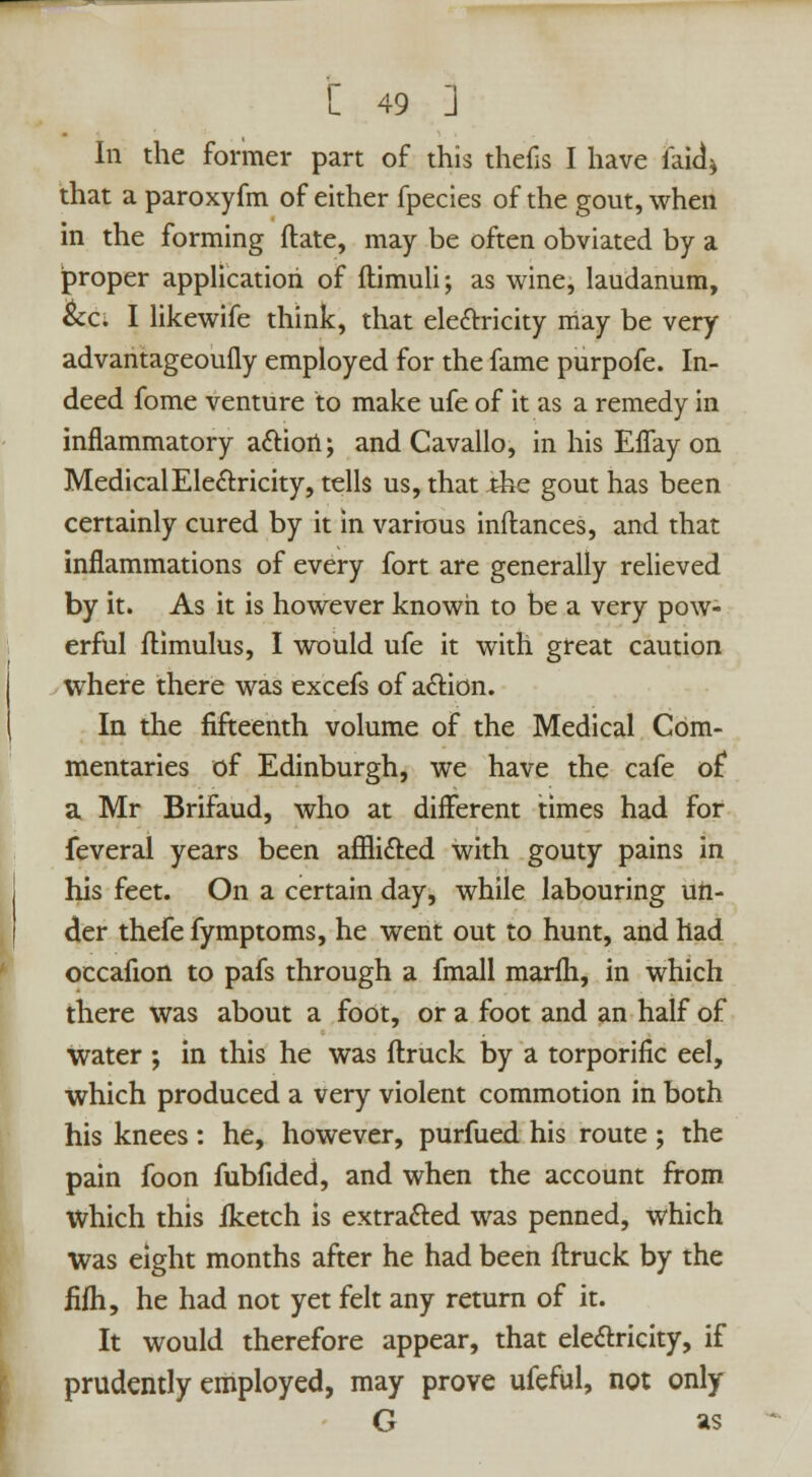 In the former part of this thefls I have laid* that a paroxyfm of either fpecies of the gout, when in the forming ftate, may be often obviated by a proper application of ftimuli; as wine, laudanum, &c. I likewife think, that electricity may be very advantageoufly employed for the fame purpofe. In- deed fome venture to make ufe of it as a remedy in inflammatory a&iort; and Cavallo, in his Effay on Medical Electricity, tells us, that Jthe gout has been certainly cured by it in various inflances, and that inflammations of every fort are generally relieved by it. As it is however known to be a very pow- erful flimulus, I would ufe it with great caution where there was excefs of action. In the fifteenth volume of the Medical Com- mentaries of Edinburgh, we have the cafe of a Mr Brifaud, who at different times had for feveral years been affli&ed with gouty pains in his feet. On a certain day, while labouring un- der thefe fymptoms, he went out to hunt, and had occafion to pafs through a fmall marfh, in which there was about a foot, or a foot and an half of water ; in this he was flruck by a torporific eel, which produced a very violent commotion in both his knees : he, however, purfued his route ; the pain foon fubfided, and when the account from Which this Iketch is extracted was penned, which Was eight months after he had been flruck by the fifli, he had not yet felt any return of it. It would therefore appear, that electricity, if prudently employed, may prove ufeful, not only G as