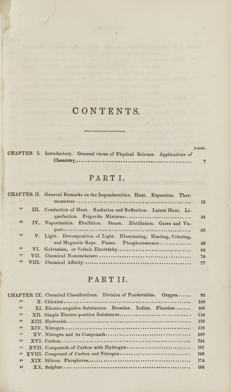CONTENTS. CHAPTER I. Introductory. General views of Physical Science. Applications of Chemistry. 7 PART I. CHAPTER II. General Remarks on the Imponderables. Heat. Expansion. Ther- mometers 13  III. Conduction of Heat. Radiation and Reflection. Latent Heat. Li- quefaction. Frigorific Mixtures 24  IV. Vaporization. Ebullition. Steam. Distillation. Gases and Va- pors 36  V. Light. Decomposition of Light. Illuminating, Heating, Coloring, and Magnetic Rays. Flame. Phosphorescence 48  VI. Galvanism, or Voltaic Electricity 64  VII. Chemical Nomenclature 70  VIII. Chemical Affinity 77 PART II. CHAPTER IX. Chemical Classifications. Division of Ponderables, Oxygen.  X. Chlorine  XI. Electro-negative Substances. Bromine. Iodine. Fluorine...  XII. Simple Electro-positive Substances  XIII. Hydracids  XIV. Nitrogen  XV. Nitrogen and its Compounds » XVI. Carbon  XVII. Compounds of Carbon with Hydrogen  XVIII. Compound of Carbon and Nitrogen , »» XIX. Silicon. Phosphorus »• XX. Sulphur 93 100 105 114 133 128 140 144 157 166 174 180