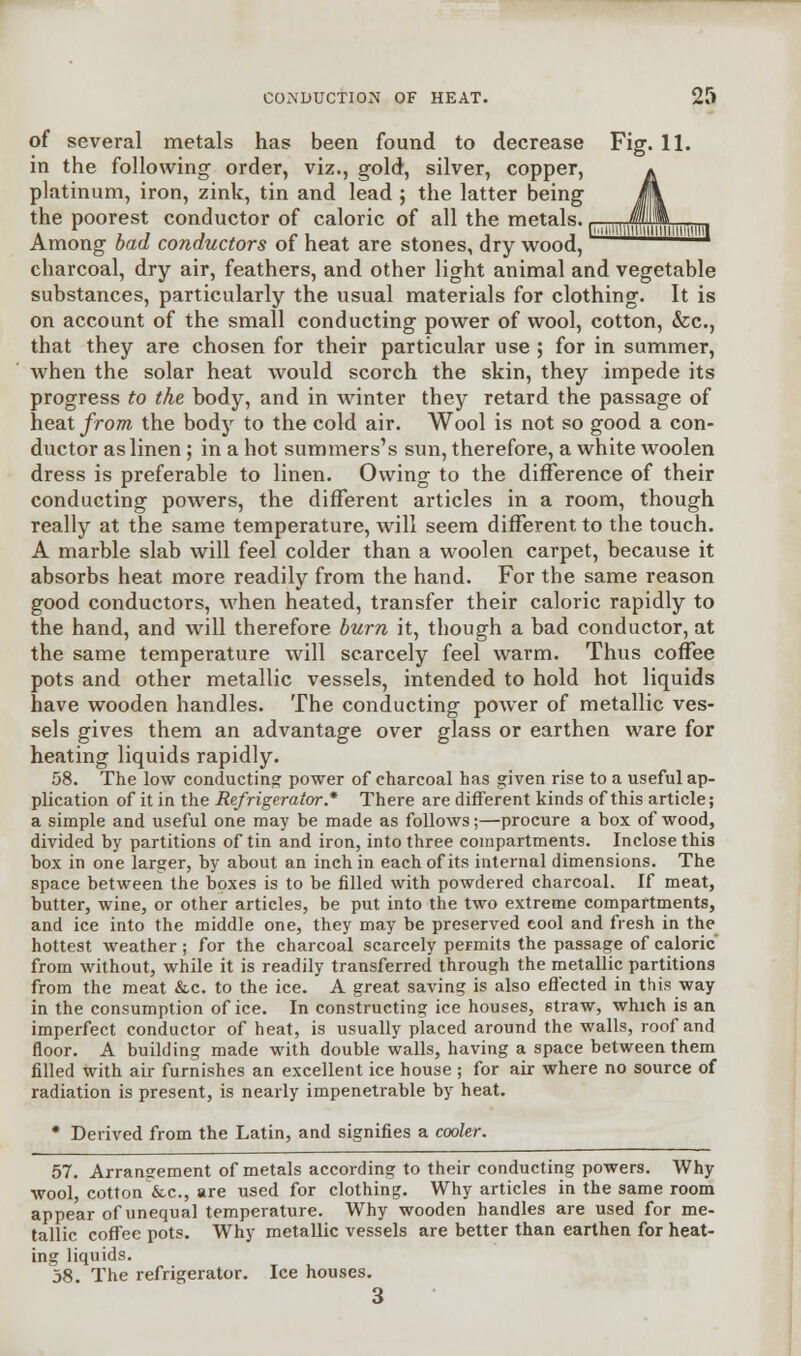 of several metals has been found to decrease Fig. 11. in the following order, viz., gold, silver, copper, ^ platinum, iron, zink, tin and lead ; the latter being i\ the poorest conductor of caloric of all the metals., ,,„ff,*„„,„.„ Among bad conductors of heat are stones, dry wood, charcoal, dry air, feathers, and other light animal and vegetable substances, particularly the usual materials for clothing. It is on account of the small conducting power of wool, cotton, fee, that they are chosen for their particular use ; for in summer, when the solar heat would scorch the skin, they impede its progress to the body, and in winter they retard the passage of heat from the body to the cold air. Wool is not so good a con- ductor as linen ; in a hot summers's sun, therefore, a white woolen dress is preferable to linen. Owing to the difference of their conducting powers, the different articles in a room, though really at the same temperature, will seem different to the touch. A marble slab will feel colder than a woolen carpet, because it absorbs heat more readily from the hand. For the same reason good conductors, when heated, transfer their caloric rapidly to the hand, and will therefore burn it, though a bad conductor, at the same temperature will scarcely feel warm. Thus coffee pots and other metallic vessels, intended to hold hot liquids have wooden handles. The conducting power of metallic ves- sels gives them an advantage over glass or earthen ware for heating liquids rapidly. 58. The low conducting power of charcoal has given rise to a useful ap- plication of it in the Refrigerator* There are different kinds of this article; a simple and useful one may he made as follows;—procure a box of wood, divided by partitions of tin and iron, into three compartments. Inclose this box in one larger, by about an inch in each of its internal dimensions. The space between the boxes is to be filled with powdered charcoal. If meat, butter, wine, or other articles, be put into the two extreme compartments, and ice into the middle one, they may be preserved eool and fresh in the hottest weather ; for the charcoal scarcely permits the passage of caloric from without, while it is readily transferred through the metallic partitions from the meat &c. to the ice. A great saving is also effected in this way in the consumption of ice. In constructing ice houses, straw, which is an imperfect conductor of heat, is usually placed around the walls, roof and floor. A building made with double walls, having a space between them filled with air furnishes an excellent ice house ; for air where no source of radiation is present, is nearly impenetrable by heat. * Derived from the Latin, and signifies a cooler. 57. Arrangement of metals according to their conducting powers. Why wool, cotton &c, are used for clothing. Why articles in the same room appear of unequal temperature. Why wooden handles are used for me- tallic coffee pots. Why metallic vessels are better than earthen for heat- ing liquids. 58. The refrigerator. Ice houses. 3