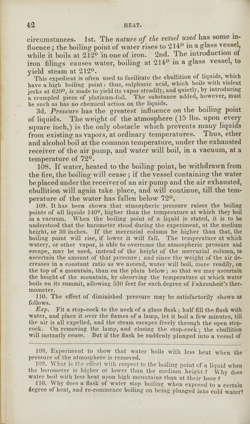 circumstances. 1st. The nature of the vessel used has some in- fluence ; the boiling point of water rises to 214° in a glass vessel, while it boils at 212° in one of iron. 2nd. The introduction of iron filings causes water, boiling at 214° in a glass vessel, to yield steam at 212°. . This expedient is often used to facilitate the ebullition of liquids, which have a high boiling point: thus, sulphuric acid, which boils with violent jerks at 620°, is made to yield its vapor steadily, and quietly, by introducing a crumpled piece of platinum-foil. The substance added, however, must be such as has no chemical action on the liquids. 3d. Pressure has the greatest influence on the boiling point of liquids. The weight of the atmosphere (15 lbs. upon every square inch,) is the only obstacle which prevents many liquids from existing as vapors, at ordinary temperatures. Thus, ether and alcohol boil at the common temperature, under the exhausted receiver of the air pump, and water will boil, in a vacuum, at a temperature of 72°. 108. If water, heated to the boiling point, be withdrawn from the fire, the boiling will cease ; if the vessel containing the water be placed under the receiver of an air pump and the air exhausted, ebullition will again take place, and will continue, till the tem- perature of the water has fallen below 72°, 109. It has been shown that atmospheric pressure raises the boiling points of all liquids 140°, higher than the temperature at which they boil in a vacuum. When the boiling point of a liquid is stated, it is to be understood that the barometer stood during the experiment, at the medium height, or 30 inches. If the mercurial column be higher than that, the boiling point will rise, if lower it will fall. The temperature at which watery, or other vapor, is able to overcome the atmospheric pressure and escape, may be used, instead of the height of the mercurial column, to ascertain the amount of that pressure ; and since the weight of the air de- creases in a constant ratio as we ascend, water will boil, more readily, on the top of a mountain, than on the plain below; so that we may ascertain the height of the mountain, by observing the temperature at which water boils on its summit, allowing 530 feet for each degree of Fahrenheit's ther- mometer. 110. The effect of diminished pressure may be satisfactorily shown as follows. Exp. Fit a stop-cock to the neck of a glass flask; half fill the flask with water, and place it over the flames of a lamp, let it boil a few minutes, till the air is all expelled, and the steam escapes freely through the open stop- cock. On removing the lamp, and closing the stop-cock; the ebullition will instantly cease. But if the flask be suddenly plunged into a vessel of 108. Experiment to show that water boils with less heat when the pressure of the atmosphere is removed. 10!). What is the effect with respect to the boiling point cf a liquid when the barometer is higher or lower than the medium height ? Why does water boil with less heat upon high mountains than at their base ? 110. Why does a flask of water stop boiling when exposed to a certain degree of heat, and re-commence boiling on being plunged into cold water?