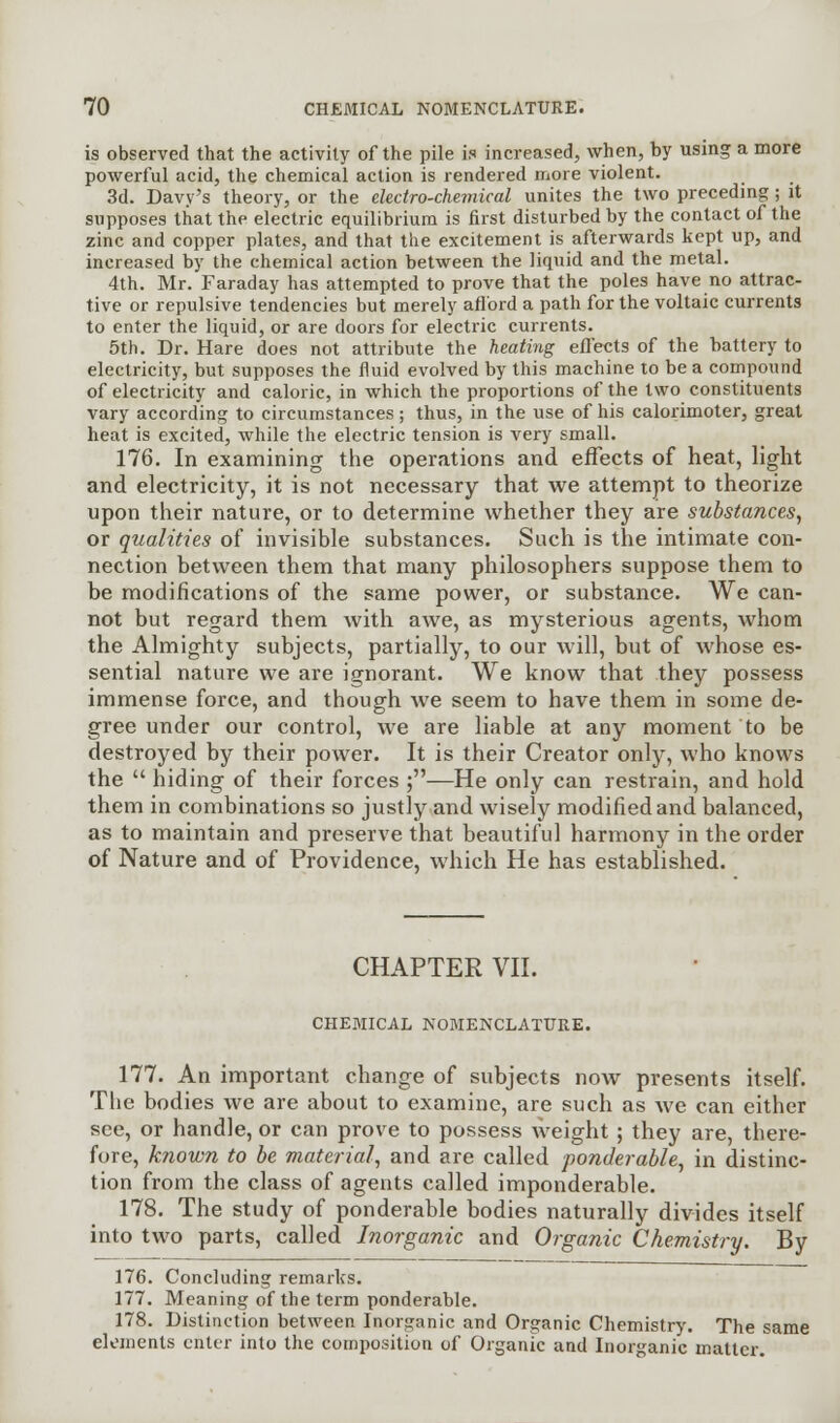 is observed that the activity of the pile is increased, when, by using a more powerful acid, the chemical action is rendered more violent. 3d. Davy's theory, or the electro-chemical unites the two preceding; it supposes that the electric equilibrium is first disturbed by the contact of the zinc and copper plates, and that the excitement is afterwards kept up, and increased by the chemical action between the liquid and the metal. 4th. Mr. Faraday has attempted to prove that the poles have no attrac- tive or repulsive tendencies but merely afford a path for the voltaic currents to enter the liquid, or are doors for electric currents. 5th. Dr. Hare does not attribute the heating effects of the battery to electricity, but supposes the fluid evolved by this machine to be a compound of electricity and caloric, in which the proportions of the two constituents vary according to circumstances ; thus, in the use of his calorimoter, great heat is excited, while the electric tension is very small. 176. In examining the operations and effects of heat, light and electricity, it is not necessary that we attempt to theorize upon their nature, or to determine whether they are substances, or qualities of invisible substances. Such is the intimate con- nection between them that many philosophers suppose them to be modifications of the same power, or substance. We can- not but regard them with awe, as mysterious agents, whom the Almighty subjects, partially, to our will, but of whose es- sential nature we are ignorant. We know that they possess immense force, and though we seem to have them in some de- gree under our control, we are liable at any moment to be destroyed by their power. It is their Creator only, who knows the  hiding of their forces ;—He only can restrain, and hold them in combinations so justly and wisely modified and balanced, as to maintain and preserve that beautiful harmony in the order of Nature and of Providence, which He has established. CHAPTER VII. CHEMICAL NOMENCLATURE. 177. An important change of subjects now presents itself. The bodies we are about to examine, are such as we can either see, or handle, or can prove to possess weight; they are, there- fore, known to be material, and are called ponderable, in distinc- tion from the class of agents called imponderable. 178. The study of ponderable bodies naturally divides itself into two parts, called Inorganic and Organic Chemistry. By 176. Concluding remarks. 177. Meaning of the term ponderable. 178. Distinction between Inorganic and Organic Chemistry. The same elements enter into the composition of Organic and Inorganic matter.